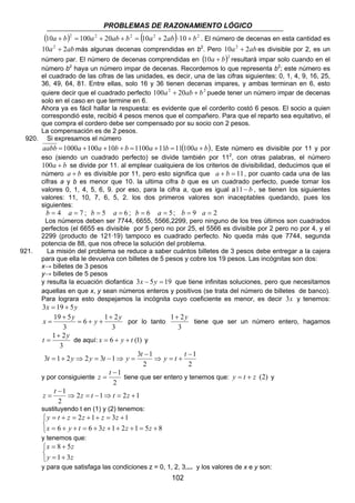 PROBLEMAS DE RAZONAMIENTO LÓGICO 
(10a + b)2 = 100a2 + 20ab + b2 = (10a2 + 2ab)⋅10 + b2 . El número de decenas en esta cantidad es 
10a2 + 2abmás algunas decenas comprendidas en b2. Pero 10a2 + 2ab es divisible por 2, es un 
número par. El número de decenas comprendidas en (10a + b)2 resultará impar solo cuando en el 
número b2 haya un número impar de decenas. Recordemos lo que representa b2; este número es 
el cuadrado de las cifras de las unidades, es decir, una de las cifras siguientes: 0, 1, 4, 9, 16, 25, 
36, 49, 64, 81. Entre ellas, solo 16 y 36 tienen decenas impares, y ambas terminan en 6, esto 
quiere decir que el cuadrado perfecto 100a2 + 20ab + b2 puede tener un número impar de decenas 
solo en el caso en que termine en 6. 
Ahora ya es fácil hallar la respuesta: es evidente que el corderito costó 6 pesos. El socio a quien 
correspondió este, recibió 4 pesos menos que el compañero. Para que el reparto sea equitativo, el 
que compra el cordero debe ser compensado por su socio con 2 pesos. 
La compensación es de 2 pesos. 
1+ 2y 
t = + y ⇒ y = t − ⇒ y = t y t t 
z = t tiene que ser entero y tenemos que: y = t + z (2) y 
102 
920. Si expresamos el número 
aabb =1000a +100a +10b + b =1100a +11b =11(100a + b), Este número es divisible por 11 y por 
eso (siendo un cuadrado perfecto) se divide también por 112, con otras palabras, el número 
100a + b se divide por 11. al emplear cualquiera de los criterios de divisibilidad, deducimos que el 
número a + b es divisible por 11, pero esto significa que a + b = 11, por cuanto cada una de las 
cifras a y b es menor que 10. la ultima cifra b que es un cuadrado perfecto, puede tomar los 
valores 0, 1, 4, 5, 6, 9. por eso, para la cifra a, que es igual a11− b , se tienen los siguientes 
valores: 11, 10, 7, 6, 5, 2. los dos primeros valores son inaceptables quedando, pues los 
siguientes: 
b = 4 a = 7 ; b = 5 a = 6 ; b = 6 a = 5; b = 9 a = 2 
Los números deben ser 7744, 6655, 5566,2299, pero ninguno de los tres últimos son cuadrados 
perfectos (el 6655 es divisible por 5 pero no por 25, el 5566 es divisible por 2 pero no por 4, y el 
2299 (producto de 121·19) tampoco es cuadrado perfecto. No queda más que 7744, segunda 
potencia de 88, que nos ofrece la solución del problema. 
921. La misión del problema se reduce a saber cuántos billetes de 3 pesos debe entregar a la cajera 
para que ella le devuelva con billetes de 5 pesos y cobre los 19 pesos. Las incógnitas son dos: 
x→ billetes de 3 pesos 
y→ billetes de 5 pesos 
y resulta la ecuación diofantica 3x − 5y = 19 que tiene infinitas soluciones, pero que necesitamos 
aquellas en que x, y sean números enteros y positivos (se trata del número de billetes de banco). 
Para lograra esto despejamos la incógnita cuyo coeficiente es menor, es decir 3x y tenemos: 
3x = 19 + 5y 
x 19 5y 6 y 1 + 
2 
y 3 
3 
= + + 
+ 
= por lo tanto 
3 
tiene que ser un número entero, hagamos 
+ 
t 1 2y 
= de aquí: x = 6 + y + t (1) y 
3 
2 
1 
3 1 2 2 3 1 3 1 
2 
− 
⇒ = + 
− 
y por consiguiente 
−1 
2 
− 
z = t 1⇒ 2 z = t − 1 ⇒ t = 2 z 
+ 
1 
2 
sustituyendo t en (1) y (2) tenemos: 
   
y t z z z z 
2 1 3 1 
= + = + + = + 
6 6 3 1 2 1 5 8 
x y t z z z 
= + + = + + + + = + 
y tenemos que: 
x 8 5 
z 
= + 
y z 
   = + 
1 3 
y para que satisfaga las condiciones z = 0, 1, 2, 3,... y los valores de x e y son: 
 