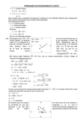 PROBLEMAS DE RAZONAMIENTO LÓGICO 
OD = 
50km 
OB = 
40km 
A 
C D 
O 
M 
N 
B 
x − ± − 
= 
b b ac 
2 
4 
m 
124 ± 4 − 
256 
x m 
16 
106 
x + 2→ número mayor 
( ) 2 
( ) 
x x x 
1 2 1 
+ = + + 
2 2 
x x x x 
2 1 2 1 
+ + = + + 
0 = 
0 
Esto muestra que la igualdad formulada por nosotros es una identidad efectiva para cualesquiera 
tres números consecutivos que cumplan dicha propiedad. 
Si lo expresamos como: 
x −1→ número menor 
x → número del medio 
x +1→ número mayor 
tenemos: 
( )( ) 
x x x 
1 1 1 
1 ( 1)( 1) 
2 
2 
− = − + 
= − + + 
x x x 
Que es una identidad evidente. 
927. Supongamos que AB y CD son dos líneas férreas que se 
cruzan (figura). La estación B se encuentra a 40km del 
cruce O y la estación D a 50km. Admitiremos que al 
cabo de x minutos los trenes se encuentran a la distancia 
más próxima entre sí (MN = m ). El tren que sale 
de B hace el recorrido BM = 0,8x ya que en un 
minuto recorre 800m = 0,8km. Por 
consiguienteOM = 40 − 0,8x . 
Del mismo modo hallamos ON = 50 − 0,6x (en un minuto recorre 600m = 0,6km). Según el 
Teorema de Pitágoras tenemos: 
2 2 
MN = m = OM + 
ON 
( ) ( ) 
2 2 
m x x 
40 0,8 50 0,6 
= − + − 
m x x 
124 4100 
2 2 
= − + 
2 2 
x x m 
124 4100 0 
− + − = 
a = 1, b = −124 , c = 4100 − m2 . 
( ) 
4 
= − 
2 2 
124 4 1 4100 
= − ⋅ − 
2 2 2 
4 31 4 4 1025 4 
= ⋅ − ⋅ ⋅ + 
( ) 
4( 256) 
16 961 1025 4 
= − + 
2 
2 
2 
m 
= − 
m 
m 
m 
D b ac 
( ) 
2 
2 
62 256 
1,2 
2 
1,2 
2 
1,2 
= 
= ± − 
x 
a 
Ya que x es el número de minutos transcurridos entonces m2 − 256 ≥ 0 y el valor mínimo de m será 
cuando esa expresión sea igual a cero, de aquí que: 
m 
− 256 = 
0 
( )( ) 
m m 
16 16 0 
+ − = 
16 
2 
1 
= 
m 
m = − 16 2 imposible. 
Es evidente que m no puede ser menor que 16, de lo contrario x 
se convertiría en una raíz imaginaria y si m2 − 256 = 0 
entonces x = 62. De esta M 
forma las locomotoras llegarán a su 
punto de mayor aproximación al cabo de 62 minutos 
C O 
N D 
A 
B 
9,6 
12,8 
 