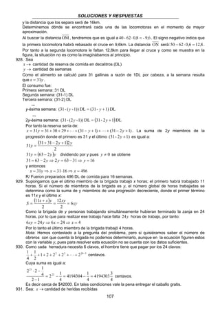 SOLUCIONES Y RESPUESTAS 
y la distancia que los separa será de 16km. 
Determinemos dónde se encontrará cada una de las locomotoras en el momento de mayor 
aproximación. 
Al buscar la distanciaOM, tendremos que es igual a 40 - 62 ⋅ 0,8 = - 9,6 . El signo negativo indica que 
la primera locomotora habrá rebasado el cruce en 9,6km. La distancia ON será:50 − 62 ⋅ 0,6 = 12,8. 
Por tanto a la segunda locomotora le faltan 12,8km para llegar al cruce y como se muestra en la 
figura, la situación no es como la imaginábamos al principio. 
= 
Como la brigada de y personas trabajando simultáneamente hubieran terminado la zanja en 24 
horas, por lo que para realizar ese trabajo hace falta 24y horas de trabajo, por tanto: 
6xy = 24y ⇒ 6x = 24⇒ x = 4 
Por lo tanto el último miembro de la brigada trabajó 4 horas. 
Nota: Hemos contestado a la pregunta del problema, pero si quisiéramos saber el número de 
obreros con que cuenta la brigada no podemos determinarlo, aunque en la ecuación figuren estos 
con la variable y, pues para resolver esta ecuación no se cuenta con los datos suficientes. 
4194303 3 
107 
928. Sea 
x → cantidad de reserva de comida en decalitros (DL) 
y → cantidad de semanas 
Como el alimento se calculó para 31 gallinas a razón de 1DL por cabeza, a la semana resulta 
que x = 31y . 
El consumo fue: 
Primera semana: 31 DL 
Segunda semana: (31-1) DL 
Tercera semana: (31-2) DL 
... 
y-ésima semana: (31- ( y -1)) DL = (31- y +1) DL 
... 
2y-ésima semana: (31- (2y -1)) DL = (31- 2y +1) DL 
Por tanto la reserva sería de: 
x = 31y = 31+ 30 + 29 + ⋅ ⋅ ⋅ + (31− y +1) + ⋅ ⋅ ⋅ + (31− 2y +1) . La suma de 2y miembros de la 
progresión donde el primero es 31 y el último (31- 2y +1) es igual a: 
( ) 
31y 31 31 2y 1 2y + − + 
2 
= 
31y = (63 − 2y)y dividiendo por y pues y ≠ 0 se obtiene 
31 = 63 − 2y ⇒ 2y = 63 − 31⇒ y = 16 
y entonces 
x = 31y ⇒ x = 31⋅16⇒ x = 496 
R/ Fueron preparados 496 DL de comida para 16 semanas. 
929. Supongamos que el último miembro de la brigada trabajó x horas; el primero habrá trabajado 11 
horas. Si el número de miembros de la brigada es y, el número global de horas trabajadas se 
determina como la suma de y miembros de una progresión decreciente, donde el primer término 
es 11x y el último x: 
( S 11 x x ) y = 12 
xy = 
6xy 
2 
+ 
2 
930. Como cada herradura necesita 6 clavos, el hombre tiene que pagar por los 24 clavos: 
1 + 1 
+ 1 + 2 + 22 + 23 + ⋅ ⋅ ⋅ + 224 − 3 
centavos. 
4 
2 
Cuya suma es igual a: 
4 
4194304 1 
4 
2 1 
4 
2 ⋅ 2 − 
1 
2 1 
4 
22 
21 
= − = − = 
− 
centavos. 
Es decir cerca de $42000. En tales condiciones vale la pena entregar el caballo gratis. 
931. Sea: x →cantidad de heridas recibidas 
 