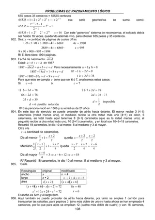 PROBLEMAS DE RAZONAMIENTO LÓGICO 
655 pesos 35 centavos = 65535 centavos 
65535 = 1+ 2 + 22 + 23 + ⋅ ⋅ ⋅ + 2x−1 esa serie geométrica se suma como: 
4 3980 
= 
x 
c d 
87 − 11 − 2 = 
9 
c d 
x − x x 
x − x x 
8 48 
= 
x 
108 
2 1 
1 
⋅ − 
65535 2 2 1 
2 1 
= − 
− 
= 
− 
x 
x 
65535 +1 = 2x 2x = 216 x = 16 Con este “generoso” sistema de recompensa, el soldado debía 
ser herido 16 veces, quedando además vivo, para obtener 655 pesos y 35 centavos. 
932. Sea: x →cantidad de páginas de cuatro cifras 
x 
1 ⋅ 9 + 2 ⋅ 90 + 3 ⋅ 900 + 4 = 
6869 
x 
2889 + 4 = 
6869 
995 
= 
x 
9 + 90 + 900 + 995 = 1994 
R/ El libro tiene 1994 páginas. 
933. Fecha de nacimiento abcd 
Edad: a + b + c + d en 1987 
1887 − abcd = a + b + c + d Pero necesariamente a = 1y b = 8 
cd c d 
1887 18 1 8 
− = + + + 
c d c d 
1887 1800 10 9 
− − − = + + 
11 + 2 = 
78 
Para que esto se cumpla c tiene que ser 6 ó 7, analicemos estos casos: 
Si c = 6 ó c = 7 
d 
11 ⋅ 7 + 2 = 
78 
d 
2 = 78 − 
77 
imposible 
1 
2 
= 
d 
d 
11 ⋅ 6 + 2 = 
78 
d 
66 + 2 = 
78 
d 
33 39 
6 posible solución 
+ = 
= 
d 
R/ Esa persona nació en 1866 y su edad es de 21 años. 
934. En este tipo de ejercicio se puede proceder de atrás hacia delante. El mayor recibe 3 (4-1) 
caramelos (mitad menos uno), el mediano recibe la otra mitad más uno (4+1) es decir, 5 
caramelos, en total hasta aquí tenemos 8 (9-1) caramelos (que es la mitad menos uno), el 
pequeño recibe la otra mitad más uno, 10 (9+1) caramelos, y en total son 10+8=18 caramelos. 
Repartió 18 caramelos, le dio 10 al menor, 5 al mediano y 3 al mayor. 
Otra vía 
x →cantidad de caramelos. 
Da al menor 
x + 1 = x 2 
queda 
2 
2 
+ 
2 
2 
2 
2 − 
= 
+ 
Mediano 
 x − x queda 
1 + 
1 2 
4 
2 
2 
2 
 
= +  
 
4 
6 
4 
2 
2 
2 − 
= 
+ 
− 
− x x x 
Da al mayor 3 6 12 18 
4 
6 = ⇒ − = ⇒ = 
R/ Repartió 18 caramelos, le dio 10 al menor, 5 al mediano y 3 al mayor. 
935. Dada 
Rectángulo original modificado 
ancho x x + 4 
largo x + 2 x + 2 + 4 = x + 6 
área x(x + 2) (x + 4)(x + 6) 
( )( ) ( ) 
x x x x 
4 6 2 72 
2 + + − 2 = 
+ + − + = 
x x x 
10 24 72 
6 
= 
x 
El ancho es 6cm y el largo 8cm. 
936. Aquí también se puede proceder de atrás hacia delante, por tanto se emplea 1 camión para 
transportar las cebollas, para pepinos 3 (uno más doble de uno) y hasta ahora se han empleado 4 
camiones, por lo que para ajíes se emplean 12 (cuatro más doble de cuatro) y van 16 camones, 
 
