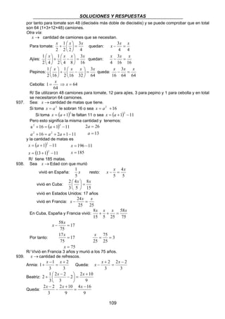 SOLUCIONES Y RESPUESTAS 
por tanto para tomate son 48 (dieciséis más doble de dieciséis) y se puede comprobar que en total 
son 64 (1+3+12+48) camiones. 
Otra vía: 
x → cantidad de camiones que se necesitan. 
Para tomate: 
x − 3x = x 
x − x = x 
x − x = x 
x − x = x 
8x + x + x = x 
x = = 
x − x x 
2 2 
109 
 
x x = 3 
x +  quedan: 
4 
1 
2 2 
2 
 
 
4 4 
Ajíes: 
1  
 
x  
+ 1 
 x − x  
= 3 
x 2 4 
2 4 8 
16 
 
 
 
quedan: 
3 
16 16 
4 
Pepinos: 
 
1 x x x = 3 
x 64 
1 
+  −  
2 16 32 
 
2 16 
 
 
 
 
queda: 
3 
64 64 
16 
1 = x ⇒ x = 
Cebolla: 64 
64 
R/ Se utilizaron 48 camiones para tomate, 12 para ajíes, 3 para pepino y 1 para cebolla y en total 
se necesitaron 64 camiones. 
937. Sea: x →cantidad de matas que tiene. 
Si toma x = a2 le sobran 16 o sea x = a2 +16 
Si toma x = (a +1)2 le faltan 11 o sea x = (a +1)2 −11 
Pero esto significa la misma cantidad y tenemos: 
( ) 
2 a 
2 
+ = + + − 
a 16 1 11 
2 2 
+ = + − 
a a a 
16 2 1 11 
2 26 
13 
= 
a 
= 
a 
y la cantidad de matas es 
( 1 ) 
11 
(13 1) 11 
x a 
= + − 
x 
2 
2 
= + − 
196 11 
= 
= − 
x 
185 
x 
R/ tiene 185 matas. 
938. Sea x →Edad con que murió 
1 
vivió en España: x 
5 
resto: 
4 
5 
5 
vivió en Cuba: 
 
2  
4 
x  
= 8 
x 3 
5 
15 
 
vivió en Estados Unidos: 17 años 
vivió en Francia: 
x − 24x = x 
25 25 
En Cuba, España y Francia vivió: 
58 
75 
15 5 25 
Por tanto: 
17 
75 
x 58 
x 
− = 
17 
x 
75 
17 
75 
= 
= 
x 
3 
75 
25 
25 
R/ Vivió en Francia 3 años y murió a los 75 años. 
939. x →cantidad de refrescos. 
Annia: 
3 
2 
+ x x 
1 1 
3 
+ 
= 
− 
Queda: 
3 
3 
2 − 
= 
+ 
Beatriz: 
+ x x 
2 2 10 
9 
2 2 
3 
 − 
3 
2 1 
+ 
 
=  
 
− 
Queda: 
x − x x 
2 2 − 
4 16 
9 
2 10 
9 
3 
= 
+ 
− 
 