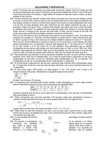 SOLUCIONES Y RESPUESTAS 
horas 10 minutos que es el tiempo que debe estar durmiendo (desde 10:20 pm hasta las 6.30 
am hay exactamente ocho horas 10 minutos), de igual forma desde las 3:50 pm a las 12:00 de la 
noche hay ocho horas 10 minutos. Luego basta con atrasar el reloj seis horas y media, es decir, 
ponerlo en las 3:50 pm. 
252. Primero tenemos que calcular cuántos días tienen que pasar para que los dos relojes vuelvan 
a marcar la misma hora. Como el reloj de Ana se atrasa tanto como el de Carlos se adelanta, los 
dos relojes volverán a marcar la misma hora cuando el de Carlos se haya adelantado seis horas 
y el de Ana se haya atrasado otras seis. (Entonces los dos relojes marcarán las seis, y, por 
supuesto, ninguno irá bien). Pero, ¿cuántos días tendrán que pasar para que el reloj de Carlos 
se adelante seis horas? Un adelanto de diez segundos cada hora supone un minuto cada seis 
horas, que es 4 minutos al día, que es una hora cada 15 días, que es 6 horas en 90 días. De 
modo que al cabo de 90 días los relojes volverán a marcar la misma hora. 
Pero no nos han dicho en que día de enero se pusieron los dos relojes en hora. Si hubiera sido 
cualquier día excepto el 1 de enero, 90 días después no podía caer en marzo; tendría que caer 
en abril (o quizá en mayo). De modo que los relojes debieron ponerse en hora el 1ro de enero. 
Pero aún así, 90 días después no caería en marzo a no ser que fuera un año bisiesto. (El lector 
puede comprobarlo con un calendario. Noventa días después del 1ro de enero es el 1ro de abril 
de un año normal y el 31 de marzo de un año bisiesto). Esto demuestra que el veintiún 
cumpleaños de Ana cae en año bisiesto, por tanto debió nacer en 1843, y no en 1842 ó en 1844. 
(Veintiún años después de 1843 es 1864, que es año bisiesto). Se nos dice que uno de los dos 
nació en 1842, por tanto fue Carlos quién nació en 1842. Así que Carlos es mayor que Ana. 
253. Hay problemas cuya solución no es la que parece evidente, es decir, lo que a primera vista se 
presenta como cierto es en realidad falso. Si un reloj de pared tarda 5 segundos en dar las 6 
campanadas de las 6:00, es que los intervalos entre campanadas son de un segundo. Por 
consiguiente, en dar las 12 campanadas de las 12:00 tardará 11 segundos. 
254. Si el reloj tarda 6 segundos en dar las seis, entonces cada intervalo entre campanadas serán 
de 1,2 segundos. Al dar las once hay diez de esos intervalos, por lo que el tiempo total será de 
12 segundos. 
255. El reloj nuevo tiene 1500 partes y el reloj antiguo 12 ⋅ 60 = 720 partes. Las 3 horas y 48 
minutos abarcan 228 partes. Resolvemos la siguiente regla de tres simple: 
720 ------- 1500 
228 ------- x 
x = 475. 
Es decir: las 4 horas y 75 minutos. 
256. La respuesta que corrientemente hemos recibido a esta interrogante es a las 6, algo erróneo 
pues la respuesta correcta es a las 5 como se ilustra en la siguiente tabla: 
Ana 1 2 3 4 5 6 7 8 9 
Carlos 1 2 3 4 5 
Cuando el reloj de Ana dio las 5, el de Carlos dio 3 campanadas y tuvo que dar 2 campanadas 
más para señalar la hora 5. 
257. Todos conocemos que una hora equivale a 60 minutos, luego solo necesitamos conocer a 
cuántos minutos equivale 0,35 horas, lo cual se puede resolver por una regla de tres: 
21 min 
Pedro 
García 
11 
0,35 60 
1 
0,35 
L 
1 60 
⇒ = 
   
⋅ 
⇒ = 
 
  
x x 
x 
L 
Luego podemos decir que 2,35 horas equivalen a 120 + 21 = 141 min. 
258. Pedro tiene en total tres banderas, es decir, una de cada color, cuando toma la roja, todas 
menos dos (la azul y la amarilla) son rojas, de la misma forma para los otros colores, luego tiene 
una bandera de cada color. 
259. La rana emplea 59 minutos para llegar al borde superior 
del pozo. 
260. De acuerdo a lo planteado en la primera y la última 
Ariel 
López 
Martínez 
afirmación los apellidos deben estar en la posición 
que indica la figura, pues García está entre López y 
Martínez y Daniel está sentado a la izquierda de 
Gómez y a la derecha de Daniel 
Martínez, pero el apellido 
Juan Pérez 
Gómez 
 