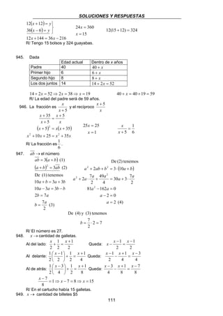 SOLUCIONES Y RESPUESTAS 
De (2) tenemos 
a + ab + b = ⋅ a + 
b 
a a a a a a 
30 3 7 
49 
2 7 
+ ⋅ + = + ⋅ 
a a 
81 − 162 = 
0 
2 0 
− = 
x − x x 
x − x x 
x − x x 
111 
( x ) 
y 
( ) 
12 144 36 216 
12 12 
+ = 
x y 
36 6 
   
− = 
x x 
+ = − 
24 = 
360 
= 
15 
x 
x 
12(15 +12) = 324 
R/ Tengo 15 bolsos y 324 guayabas. 
945. Dada 
Edad actual Dentro de x años 
Padre 40 40 + x 
Primer hijo 6 6 + x 
Segundo hijo 8 8 + x 
Los dos juntos 14 14 + 2x = 52 
14 + 2x = 52⇒ 2x = 38⇒ x = 19 40 + x = 40 +19 = 59 
R/ La edad del padre será de 59 años. 
946. La fracción es 
x 
x + 5 
y el recíproco 
x + 5 
x 
+ 
x 
x 
x 
+ 
x 
5 
35 
5 
= 
+ 
( ) 2 
( ) 
x x x 
5 35 
+ = + 
2 2 
x + 10 x + 25 = x + 
35 
x 
25 25 
1 
= 
x 
= 
x 
1 
6 
5 
= 
x 
x + 
R/ La fracción es 
1 
. 
6 
947. ab →el número 
( ) 
ab a b 
3 (1) 
2 
= + 
( ) 
a b ab 
3 (2) 
+ = 
De (1) tenemos 
a b a b 
10 + = 3 + 
3 
a a b b 
10 3 3 
b a 
2 = 
7 
b 7 
a 
(3) 
2 
= 
− = − 
( ) 
2 (4) 
2 
4 
2 
2 3 10 
2 
2 
2 
2 2 
= 
a 
a 
De (4) y (3) tenemos 
7 
b = ⋅ = 
2 7 
2 
R/ El número es 27. 
948. x →cantidad de galletas. 
Al del lado: 
2 
1 
1 
2 
2 
+ 
x + = x 
Queda: 
2 
1 
2 
1 − 
= 
− 
Al delante: 
 x − x 
1 + 
4 
1 
1 
2 
2 
1 
2 
= +  
 
Queda: 
4 
3 
4 
1 
2 
1 − 
= 
+ 
− 
Al de atrás: 
 x − x 
1 + 
8 
1 
1 
2 
4 
3 
2 
 
= +  
 
Queda: 
8 
7 
8 
1 
4 
3 − 
= 
+ 
− 
− x x x 
1 7 8 15 
8 
7 = ⇒ − = ⇒ = 
R/ En el cartucho había 15 galletas. 
949. x → cantidad de billetes $5 
 