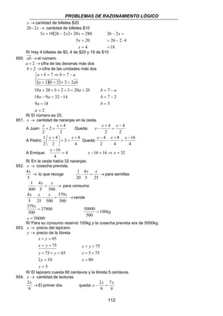 PROBLEMAS DE RAZONAMIENTO LÓGICO 
26 2 
26 2 4 
= − ⋅ 
b = 7 
− 
a 
7 2 
= − 
x − x x 
x − x x 
x − 2x = 7 
x 
112 
x →cantidad de billetes $20 
26 - 2x → cantidad de billetes $10 
( ) 
x x x 
5 + 10 26 − 2 + 20 = 
280 
x 
5 20 
4 
= 
= 
x 
18 
= 
− x = 
R/ Hay 4 billetes de $5, 4 de $20 y 18 de $10 
950. ab →el número 
a + 2→cifra de las decenas más dos 
b + 2→cifra de las unidades más dos 
a b b a 
7 7 
+ = ⇒ = − 
( )( ) 
a b ab 
a b a b 
10 + 20 + + 2 + 3 = 20 + 
2 
18 9 32 14 
a 
9 = 
18 
2 
2 2 3 2 
= 
− = − 
 
  
+ + + = 
a 
a a 
5 
= 
b 
b 
R/ El número es 25. 
951. x → cantidad de naranjas en la cesta. 
A Juan: 
2 4 
2 
2 
+ 
x + = x 
Queda: 
2 
4 
2 
4 − 
= 
+ 
A Pedro: 
 x + x 
1 + 
3 8 
4 
2 
4 
2 
 
= +  
 
Queda: 
16 
4 
4 
8 
2 
4 − 
= 
+ 
− 
16 = 
x − 
A Enrique: 4 
4 
x −16 = 16⇒ x = 32 
R/ En la cesta había 32 naranjas. 
952. x → cosecha prevista. 
4x 
→ 
5 
1 4 
x x 
lo que recoge ⋅ = → 
5 25 
20 
para semillas 
1 4 
x x 
⋅ = → 
5 500 
400 
para consumo 
4x x x 379 
x 
− − = → 
500 
5 25 500 
vende 
37900 
379 
500 
50000 
= 
= 
x 
x 
100kg 
50000 = 
500 
R/ Para su consumo reservó 100kg y la cosecha prevista era de 5000kg. 
953. x → precio del lapicero 
y → precio de la libreta 
85 
x y 
+ = 
x y 
= + 
y y 
75 85 
+ + = 
2 = 
10 
5 
75 
= 
y 
y 
x y 
= + 
5 75 
= + 
80 
75 
= 
x 
x 
R/ El lapicero cuesta 80 centavos y la libreta 5 centavos. 
954. x → cantidad de lecturas 
2x 
→ 
9 
El primer día. queda: 
9 
9 
 
