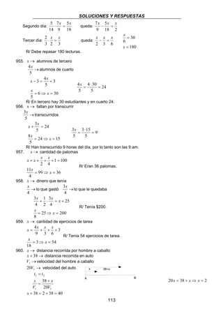 SOLUCIONES Y RESPUESTAS 
7x − x = x 
x − x = x 
x 38+x 
113 
Segundo día: 
5 ⋅ x = 5 
x queda: 
18 
7 
9 
14 
5 
18 2 
9 
Tercer día: 
2 ⋅ x = x queda: 
3 2 3 
2 3 6 
30 
x 
= 
x 
180 
6 
= 
R/ Debe repasar 180 lecturas. 
955. x → alumnos de tercero 
4x 
→ 
5 
alumnos de cuarto 
x 3 4 
x 
− = + 
x x 
6 30 
5 
3 
5 
= ⇒ = 
24 
4 4 30 
= 
5 
5 
⋅ 
x = 
R/ En tercero hay 30 estudiantes y en cuarto 24. 
956. x → faltan por transcurrir 
3x 
→ 
5 
transcurridos 
x x 
+ = 
x x 
24 15 
8 
5 
24 
3 
5 
= ⇒ = 
9 
3 3 15 
= 
5 
5 
⋅ 
x = 
R/ Han transcurrido 9 horas del día, por lo tanto son las 9 am. 
957. x → cantidad de palomas 
x x x x 
+ + + + = 
x x 
99 36 
11 
4 
1 100 
2 4 
= ⇒ = 
R/ Eran 36 palomas. 
958. x → dinero que tenía 
x 
→ 
4 
3x 
lo que gastó → 
4 
lo que le quedaba 
x x x 
3 
2 
+ ⋅ = + 
x x 
25 200 
3 
8 
25 
4 
1 
4 
= ⇒ = 
R/ Tenía $200. 
959. x → cantidad de ejercicios de tarea 
x 4 
x x x 
= + + + 
x 3 x 
54 
18 
3 
9 3 6 
= ⇒ = 
R/ Tenía 54 ejercicios de tarea. 
960. x → distancia recorrida por hombre a caballo 
x + 38→ distancia recorrida en auto 
→ 1 V velocidad del hombre a caballo 
→ 1 20V velocidad del auto 
t = 
t 
1 2 
38 
+ 
20 
V 
x 
x 
V 
= 
1 1 
20x = 38 + x ⇒ x = 2 
x + 38 = 2 + 38 = 40 
A B 
 