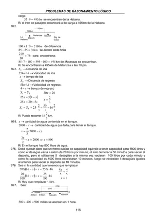 PROBLEMAS DE RAZONAMIENTO LÓGICO 
100km 
La 
Habana 
Stg. de 
Cuba 
55km/h 
Matanzas 
85km/h 
110km 
210 = para encontrarse. 
85 ⋅ 7 −100 = 595 −100 = 495 km de Matanzas se encuentran. 
R/ Se encontraran a 495km de Matanzas a las 10 pm. 
116 
carga 
55 ⋅ 9 = 495km se encuentran de la Habana. 
R/ el tren de pasajero encontrará a de carga a 495km de la Habana. 
972. 
100 +110 = 210km de diferencia 
85 − 55 = 30km se acerca cada hora 
7h 
30 
973. → I S Distancia de ida 
25km/ h →Velocidad de ida 
x →tiempo de ida 
→ R S Distancia de regreso 
5km/ h →Velocidad de regreso. 
4 − x →tiempo de regreso 
S SI R 
( ) 
= 
x x 
25 5 4 
= − 
x x 
25 = 20 − 
5 
30 = 
20 
= 
2 
3 
x 
x 
16 2 
3 
S = S 
= 25⋅ 2 = 50 
= I R 3 
3 
R/ Puede recorrer 
16 2 km. 
3 
974. x →cantidad de agua contenida en el tanque. 
2000 − x → cantidad de agua que falta para llenar el tanque. 
x x 
= − 
x x x 
2000 800 
3 
2 
2 
(2000 ) 
3 
+ = ⇒ = 
R/ En el tanque hay 800 litros de agua. 
975. Debe quedar claro que un metro cúbico de capacidad equivale a tener capacidad para 1000 litros y 
como el desagüe vacía a razón de 20 litros por minuto, el solo demoraría 50 minutos para vaciar el 
deposito, pero si utilizamos 5 desagües a la misma vez vaciaran 100 litros por cada minuto y 
como la capacidad es 1000 litros necesitaran 10 minutos, luego se necesitan 5 desagües iguales 
al anterior para vaciar el deposito en 10 minutos. 
976. Sea x la cantidad que tenemos que remplazar 
( x ) 
x 
( ) 16 
20% 16 25% 16 
− + = ⋅ 
x x 
16 25 
100 
20 
100 
− + = ⋅ 
4 
5 
1 
4 
= 
x 
5 
= 
x 
R/ Hay que remplazar 1 litro. 
977. Sea: 
3200 
2700 
A B 
8:00am 9:00am 400mill/h 
500mill/h 
500mill 
500 + 400 = 900 millas se acercan en 1 hora. 
 