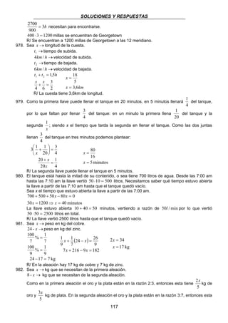 SOLUCIONES Y RESPUESTAS 
2700 = necesitan para encontrarse. 
400 ⋅ 3 = 1200millas se encuentran de Georgetown 
R/ Se encuentran a 1200 millas de Georgetown a las 12 meridiano. 
3 
del tanque: en un minuto la primera llena 
1 
; siendo x el tiempo que tarda la segunda en llenar el tanque. Como las dos juntas 
3 
del tanque en tres minutos podemos plantear: 
2 34 
= 
x 
117 
3h 
900 
978. Sea x →longitud de la cuesta. 
→ 1 t tiempo de subida. 
4km/ h →velocidad de subida. 
→ 2 t tiempo de bajada. 
6km/ h →velocidad de bajada. 
t t h 
1,5 1 2 
+ = 
3 
2 
+ = 
x x 
4 6 
x 
18 
5 
= 
x = 
3,6 
km 
R/ La cuesta tiene 3,6km de longitud. 
979. Como la primera llave puede llenar el tanque en 20 minutos, en 5 minutos llenará 
1 
del tanque, 
4 
por lo que faltan por llenar 
4 
1 
20 
del tanque y la 
segunda 
x 
llenan 
4 
3 
1 
4 
3  1 + 
1 
20 
20 
4 
20 
= 
+ 
 
=  
 
x 
x 
x 
80 
16 
5 minutos 
= 
x 
= 
x 
R/ La segunda llave puede llenar el tanque en 5 minutos. 
980. El tanque está hasta la mitad de su contenido, o sea tiene 700 litros de agua. Desde las 7:00 am 
hasta las 7:10 am la llave vertió 50 ⋅10 = 500 litros. Necesitamos saber qué tiempo estuvo abierta 
la llave a partir de las 7:10 am hasta que el tanque quedó vacío. 
Sea x el tiempo que estuvo abierta la llave a partir de las 7:00 am. 
x x 
700 500 50 80 0 
+ + − = 
x x 
30 = 1200 ⇒ = 
40 minutos 
La llave estuvo abierta 10 + 40 = 50 minutos, vertiendo a razón de 50l /min por lo que vertió 
50 ⋅ 50 = 2500 litros en total. 
R/ La llave vertió 2500 litros hasta que el tanque quedó vacío. 
981. Sea x →peso en kg del cobre. 
24 - x →peso en kg del zinc. 
% = 
1 
7 
% 1 
9 
9 
100 
7 
100 
= 
1 
( 24 ) 
26 
7 
9 
x x 
+ − = 
x x 
7 216 9 182 
1 
9 
+ − = 
17 kg 
= 
x 
24 −17 = 7 kg 
R/ En la aleación hay 17 kg de cobre y 7 kg de zinc. 
982. Sea x →kg que se necesitan de la primera aleación. 
8 - x → kg que se necesitan de la segunda aleación. 
Como en la primera aleación el oro y la plata están en la razón 2:3, entonces esta tiene 
2x 
5 
kg de 
oro y 
3x 
5 
kg de plata. En la segunda aleación el oro y la plata están en la razón 3:7, entonces esta 
 
