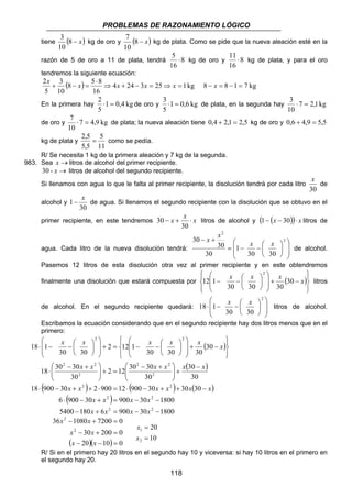 PROBLEMAS DE RAZONAMIENTO LÓGICO 
5 ⋅ kg de oro y 8 
x + − x = x x x 
8 − x = 8 −1 = 7 kg 
2 ⇒ + − = ⇒ = 
2 ⋅ = de oro y 1 0,6 kg 
3 ⋅ = de plata, en la segunda hay 7 2,1 kg 
7 ⋅ = de plata; la nueva aleación tiene 0,4 + 2,1 = 2,5 kg de oro y 0,6 + 4,9 = 5,5 
1− x de agua. Si llenamos el segundo recipiente con la disolución que se obtuvo en el 
30 litros de alcohol y (1− (x − 30))⋅ x litros de 
 
 
x x x x x x 
 
 
2 2 
x x x x x x 
18 900 30 2 900 12 900 30 30 30 
⋅ − + + ⋅ = ⋅ − + + − 
118 
3 
tiene (8 − x) 
10 
7 
kg de oro y (8 − x) 
10 
kg de plata. Como se pide que la nueva aleación esté en la 
razón de 5 de oro a 11 de plata, tendrá 8 
16 
11 ⋅ kg de plata, y para el oro 
16 
tendremos la siguiente ecuación: 
8 5 8 
( ) 4 24 3 25 1 kg 
16 
3 
10 
5 
⋅ 
En la primera hay 1 0,4 kg 
5 
5 
3 ⋅ = 
10 
de oro y 7 4,9 kg 
10 
kg de plata y 
2,5 = 5 
como se pedía. 
11 
5,5 
R/ Se necesita 1 kg de la primera aleación y 7 kg de la segunda. 
983. Sea x →litros de alcohol del primer recipiente. 
30 - x → litros de alcohol del segundo recipiente. 
Si llenamos con agua lo que le falta al primer recipiente, la disolución tendrá por cada litro 
x 
de 
30 
alcohol y 
30 
primer recipiente, en este tendremos x − x + x ⋅ 
30 
 
− + 2 
 
 
= − −  
agua. Cada litro de la nueva disolución tendrá:   
 
  
 
 
 
2 
30 30 
1 
30 
30 
30 
x x 
x x 
de alcohol. 
Pasemos 12 litros de esta disolución otra vez al primer recipiente y en este obtendremos 
finalmente una disolución que estará compuesta por ( ) 
 
  
 
  
 
− x −  x x 30 x 
− +   
 
 
   
 
 
 
30 30 30 
12 1 
2 
litros 
 
 
18 ⋅ 1 − x −  
x  
litros de alcohol. 
de alcohol. En el segundo recipiente quedará:   
 
  
 
 
 
2 
30 30 
Escribamos la ecuación considerando que en el segundo recipiente hay dos litros menos que en el 
primero: 
( ) 
( 30 
) 
30 
+ = − −    
 
 − + 
2 2 
2 12 30 30 
30 
⋅ − −  
 − + 
⋅ 
 
2 2 
 
18 30 30 
30 
30 
30 30 30 
2 12 1 
30 30 
18 1 
2 
2 
2 2 
 
x x x x x − 
x 
+   
  
= +   
  
 
  
 
  
− +   
 
  
 
 
 
 
  
 
 
 
( ) ( ) ( ) 
( x x 2 ) 
x x 
2 
5400 180 6 900 30 1800 
6 ⋅ 900 − 30 + = 900 − 30 − 
1800 
2 2 
x x x x 
− + = − − 
x x 
36 − 1080 + 7200 = 
0 
x x 
30 200 0 
2 
− + = 
( )( )0 
20 10 
2 
x x 
− − = 
20 
10 
x 
= 
1 
x 
= 
2 
R/ Si en el primero hay 20 litros en el segundo hay 10 y viceversa: si hay 10 litros en el primero en 
el segundo hay 20. 
 
