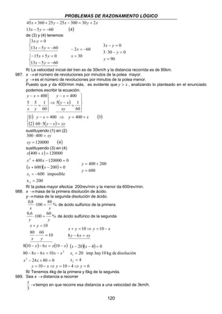 PROBLEMAS DE RAZONAMIENTO LÓGICO 
3 − = 
0 
3 ⋅ 30 − = 
0 
x y y x 
− = 
x x 
20 4 0 
− − = 
20 imp. hay 10 kg de disolución 
120 
x y x y x 
45 360 25 25 300 30 2 
+ + − − = + 
x y 
13 − 5 = − 
60 (4) 
de (3) y (4) tenemos: 
x-y 
3 0 
x y 
13 5 60 
   
= 
x y 
15 5 0 
− + = 
x y 
− = − 
   
− = − 
13 5 60 
x 
2 60 
= 
− = − 
x 
30 
90 
= 
y 
y 
x y 
R/ La velocidad inicial del tren es de 30km/h y la distancia recorrida es de 90km. 
987. x → el número de revoluciones por minutos de la polea mayor. 
y → es el número de revoluciones por minutos de la polea menor. 
Puesto que y da 400r/min más, es evidente que y  x , analizando lo planteado en el enunciado 
podemos escribir la ecuación: 
y x 
− = 
400 
( ) 
 
 
y x 
− = 
y x 
5 1 
xy 
400 
5 5 1 
(  1 ) y −  x = 400 ⇒ y = 400 + 
x 
( 3 
) 
( ) ⋅ ( − ) = 
 
 
 
= 
− 
⇒ 
 
 
− = 
y x xy 
x y 
2 60 5 
60 
60 
sustituyendo (1) en (2) 
300 400 
⋅ = 
120000 (4) 
= 
xy 
xy 
sustituyendo (3) en (4) 
x ( 400 x 
) 
120000 
x x 
( )( ) 
400 120000 0 
+ − = 
x x 
600 200 0 
+ − = 
600 imposible 
2 
1 
= − 
x 200 
2 
= 
+ = 
x 
400 200 
= 
= + 
y 
600 
y 
R/ la polea mayor efectúa 200rev/min y la menor da 600rev/min. 
988. x → masa de la primera disolución de ácido. 
y → masa de la segunda disolución de ácido. 
% 0,8 100 80 
x x 
⋅ = de ácido sulfúrico de la primera 
0,6 100 60 % 
y y 
⋅ = de ácido sulfúrico de la segunda 
10 
x y 
+ = 
80 − 60 = 
10 
x y 
10 10 
+ = ⇒ = − 
8 y 6 
x xy 
( ) ( ) 
x x x x 
8 10 6 10 
− − = − 
x x x x 
80 8 6 10 
− − = − 
x x 
24 80 0 
2 
2 
− + = 
( )( ) 
4 
x 
1 
= 
2 
= 
x 
y = 10 − x⇒ y = 10 − 4⇒ y = 6 
R/ Tenemos 4kg de la primera y 6kg de la segunda. 
989. Sea x → distancia a recorrer 
x 
→ 
3 
tiempo en que recorre esa distancia a una velocidad de 3km/h. 
 