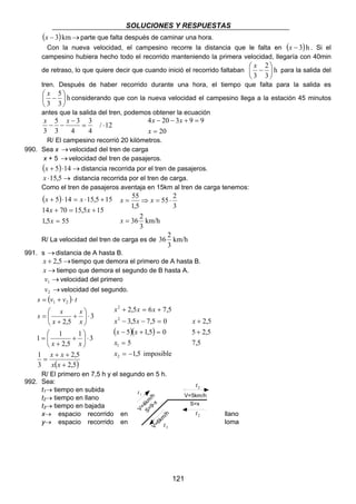 SOLUCIONES Y RESPUESTAS 
(x − 3) km →parte que falta después de caminar una hora. 
Con la nueva velocidad, el campesino recorre la distancia que le falta en (x − 3) h . Si el 
campesino hubiera hecho todo el recorrido manteniendo la primera velocidad, llegaría con 40min 
de retraso, lo que quiere decir que cuando inició el recorrido faltaban h 
x x 
4 20 3 9 9 
= 
− − + = 
x 
55 2 
1 V=5km/h t 
121 
2 
3 
 x − 
3 
 
 
 
para la salida del 
tren. Después de haber recorrido durante una hora, el tiempo que falta para la salida es 
5 
 
h 
3 
 x − 
3 
 
 
considerando que con la nueva velocidad el campesino llega a la estación 45 minutos 
antes que la salida del tren, podemos obtener la ecuación 
/ 12 
3 
4 
4 
3 
5 
3 
3 
= ⋅ 
− 
x − − x 
20 
R/ El campesino recorrió 20 kilómetros. 
990. Sea x → velocidad del tren de carga 
x + 5 → velocidad del tren de pasajeros. 
(x + 5)⋅14→distancia recorrida por el tren de pasajeros. 
x ⋅15,5→ distancia recorrida por el tren de carga. 
Como el tren de pasajeros aventaja en 15km al tren de carga tenemos: 
( ) 
x x 
5 14 15,5 15 
+ ⋅ = ⋅ + 
x x 
14 + 70 = 15,5 + 
15 
1,5 = 
55 
x 
55 
x x 
= ⇒ = ⋅ 
36 2 
km/h 
3 
3 
1,5 
= 
x 
36 2 
R/ La velocidad del tren de carga es de km/h 
3 
991. s → distancia de A hasta B. 
x + 2,5→tiempo que demora el primero de A hasta B. 
x →tiempo que demora el segundo de B hasta A. 
→ 1 v velocidad del primero 
→ 2 v velocidad del segundo. 
( ) 
s = v + v ⋅ 
t 
s 
s s 
x x 
2,5 
1 2 
 
1 1 
x x 
+ + 
( 2,5) 
1 
3 
 
1 3 
2,5 
3 
2,5 
+ 
 
= 
 
⋅  
 
+ 
+ 
= 
⋅  
 
+ 
+ 
= 
x x 
x 
x 
x x x 
2,5 6 7,5 
+ = + 
x x 
3,5 7,5 0 
2 
2 
− − = 
( )( ) 
x x 
5 1,5 0 
− + = 
1,5 imposible 
5 
x 
1 
2 
= 
= − 
x 
x + 
2,5 
+ 
5 2,5 
7,5 
R/ El primero en 7,5 h y el segundo en 5 h. 
992. Sea: 
t1→ tiempo en subida 
t2→ tiempo en llano 
4km/h 
t3→ tiempo en bajada 
9-x 
V=S=x→ espacio recorrido en llano 
y→ espacio recorrido en loma 
V=6km/h 
2 t 
3 t 
S=x 
2 t 
 