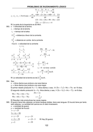PROBLEMAS DE RAZONAMIENTO LÓGICO 
3 41 
x x x 
2 
= 
− 
+ + 
3 h 41 min 3 41 1 2 3 t + t + t = = ( ) ( ) 
221 
x x x 
15 9 24 10 9 
x x x 
135 − 15 + 24 + 90 − 10 = 
221 
x 48 
x 
− = − 
x 68 
x 
68 
 
 − 
0 no tiene sentido 
22 2 
22 2 . 
122 
h 
60 
225 221 4 
60 
60 
60 
6 
9 
5 
4 
9 
− = ⇒ = 
= 
− + + − 
− 
x x 
R/ La parte de la trayectoria es de 4Km. 
993. x → velocidad de la lancha. 
→ 1 t tiempo de la lancha 
→ 2 t tiempo de la balsa 
13 1 distancia a favor de la corriente. 
→ 
3 
9 1 → 
distancia en contra de la corriente 
3 
4 km/h →velocidad de la corriente 
4 
9 1 
3 
t = 
t 
1 2 
2 
s 
13 1 
3 
s 
9 1 
3 
1 
4 
13 1 
3 
4 
2 
1 
− 
= 
− 
− 
+ 
= 
x x 
v 
v 
0 
3 
16 
3 
68 
3 
2 
2 
− = 
4 9 1 
( ) ( ) 
( )( ) 
4 
1 
x x 
− + + 
x x 
− + 
9 1 
x x 
− + + 
16 
112 
3 
3 
160 
3 
13 1 
13 1 
3 
4 
4 4 
4 
3 
3 
= 
2 = 
− 
x 
km/h 
3 
x x 
x 
1 
= 68 
= 
3 
0 
3 
2 
= 
=  
 
x 
R/ La velocidad de la lancha es de km/h 
3 
994. Sea : 
x → litros diarios que produce una vaca blanca 
y → litros diarios que produce una vaca negra 
El primer rebaño producirá 9x + 7y litros diarios; o sea, 10 ⋅ (9x + 7 y) = 90x + 70y en 10 días. 
El segundo rebaño producirá 8x + 9y litros diarios; o sea, 8 ⋅ (8x + 9y) = 64x + 72y en 8 días. 
x y x y 
90 64 72 70 
90 + 70 = 64 + 
72 
x − x = y − 
y 
x y 
26 2 
1 
= 
x y 
13 
= 
R/ Resultan más productivas las vacas negras. 
995. El gusicú tiene tres cabezas y al tener lenguas dobles, tiene seis lenguas. El trucutú tiene por tanto 
seis cabezas. La cantidad de cuernos es un dato innecesario. 
x → cantidad de gusicú 
y → cantidad de trucutú 
25 
x y 
+ = 
x y 
3 + 6 = 
90 
x y 
+ = 
x y 
2 30 
+ = 
5 
25 
= 
y 
25 
25 5 
x y 
+ = 
= − 
20 
= 
x 
x 
R/ Hay 20 gusicú. 
 