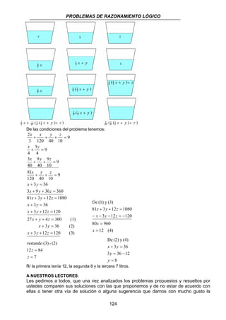 PROBLEMAS DE RAZONAMIENTO LÓGICO 
De (1) y (3) 
x y z 
81 + 3 + 12 = 
1080 
x y z 
3 12 120 
− − − = − 
80 960 
De (2) y (4) 
x y 
3 36 
+ = 
3 = 36 − 
12 
124 
De las condiciones del problema tenemos: 
2 
x x y z 
x y 
4 
3 
+ + + = 
+ = 
x y z 
40 
x y z 
81 
9 
9 
+ + = 
10 
3 
4 
9 
40 
+ + = 
120 40 10 
x y 
3 36 
9 
9 
+ = 
x y z 
3 9 36 360 
9 
3 120 40 10 
+ + = 
x y z 
81 + 3 + 12 = 
1080 
x y 
3 36 
+ = 
x y z 
3 12 120 
+ + = 
x y z 
27 + + 4 = 
360 (1) 
x y 
3 36 (2) 
+ = 
x y z 
3 12 120 (3) 
+ + = 
12 (4) 
= 
= 
x 
x 
restando (3) - (2) 
12 84 
7 
= 
= 
z 
z 
8 
= 
y 
y 
R/ la primera tenía 12, la segunda 8 y la tercera 7 litros. 
A NUESTROS LECTORES: 
Les pedimos a todos, que una vez analizados los problemas propuestos y resueltos por 
ustedes comparen sus soluciones con las que proponemos y de no estar de acuerdo con 
ellas o tener otra vía de solución o alguna sugerencia que darnos con mucho gusto la 
 