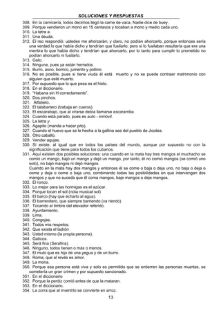 SOLUCIONES Y RESPUESTAS 
308. En la carnicería, todos decimos llegó la carne de vaca. Nadie dice de buey. 
309. Porque vendieron un mono en 15 centavos y tocaban a mono y medio cada uno. 
310. La letra a. 
311. Una deuda. 
312. El reo respondió: ustedes me ahorcarán; y claro, no podían ahorcarlo, porque entonces sería 
una verdad lo que había dicho y tendrían que fusilarlo; pero si lo fusilaban resultaría que era una 
mentira lo que había dicho y tendrían que ahorcarlo, por lo tanto para cumplir lo prometido no 
podían ahorcarlo ni fusilarlo. 
313. Gato. 
314. Ninguna, pues ya están herrados. 
315. Burro, asno, borrico, jumento y pollino. 
316. No es posible, pues si tiene viuda él está muerto y no se puede contraer matrimonio con 
13 
alguien que esté muerto. 
317. Por supuesto que lo que pesa es el hielo. 
318. En el diccionario. 
319. “Habana sin H correctamente”. 
320. Dos pinchos. 
321. Alfabeto. 
322. El talabartero (trabaja en cueros). 
323. El escarabajo, que al virarse debía llamarse escararriba. 
324. Cuando está parado, pues es auto - inmóvil. 
325. La letra y. 
326. Agapito (manda a hacer pito). 
327. Cuando el huevo que se le hecha a la gallina sea del pueblo de Jicotea. 
328. Otro caballo. 
329. Vender agujas. 
330. Sí existe, al igual que en todos los países del mundo, aunque por supuesto no con la 
significación que tiene para todos los cubanos. 
331. Aquí existen dos posibles soluciones: una cuando en la mata hay tres mangos el muchacho se 
comió un mango, bajó un mango y dejó un mango, por tanto, él no comió mangos (se comió uno 
solo), no bajó mangos ni dejó mangos. 
Cuando en la mata hay dos mangos y entonces él se come o baja o deja uno, no baja o deja o 
come y deja o come o baja uno, combinando todas las posibilidades en que intervengan dos 
mangos y que no suceda que él coma mangos, baje mangos o deje mangos. 
332. El ronco. 
333. Lo mejor para las hormigas es el azúcar. 
334. Porque tocan el sol (nota musical sol) 
335. El barco (hay que echarlo al agua). 
336. El barrendero, que siempre barriendo (va riendo) 
337. Tocando el timbre del elevador referido. 
338. Ayuntamiento. 
339. Lima. 
340. Congojas. 
341. Todos mis respetos. 
342. Que exista el ladrón 
343. Usted mismo (la propia persona). 
344. Gaticos. 
345. Será fina (Serafina). 
346. Ninguno, todos tienen o más o menos. 
347. El mulo que es hijo de una yegua y de un burro. 
348. Roma, que al revés es amor. 
349. La mona. 
350. Porque esa persona está viva y solo es permitido que se entierren las personas muertas, se 
cometería un gran crimen y por supuesto sancionado. 
351. En el diccionario 
352. Porque la perdiz comió antes de que la mataran. 
353. En el diccionario. 
354. La zorra que al invertirlo se convierte en arroz. 
 