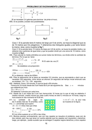 PROBLEMAS DE RAZONAMIENTO LÓGICO 
16 
⇒ 
 
  
  
12 - - - - - - - 5 
6 
- - - - - - - 1 
6 
x 
2,4 
12 
5 
12 1 
5 
6 
6 
= = 
⋅ 
x = 
R/ se necesitan 2,4 galones para terminar de pintar el muro. 
405. Sí es posible y existen dos posibilidades: 
6 
8 
10 
10 
fig 1 fig 2 
2,4 
2,4 
2,4 
2,4 
Caso I: Si la parcela tiene 8 metros de largo por 6 de ancho, se traza la diagonal que es 
de 10 metros (por trío pitagórico). Y obtenemos dos triángulos iguales y por tanto tienen 
la misma área, como muestra la fig 1. 
Caso II: Si la parcela tiene 10 metros de largo por 4,8 de ancho, se busca la paralela media y se 
obtienen dos cuartones de igual área y que se pueden dividir por una cerca de 10 metros, como 
muestra la fig 2. 
406. Para calcular la media aritmética se suman todos los términos y se divide entre la cantidad de 
términos. Por lo que se tiene: 
x 
23 17 9 
49 19 4 
19 
4 
+ = ⋅ 
= 
+ + + 
x 
76 49 
= 
= − 
x 
27 
x 
R/ El valor de x es 27. 
407. Se establece una proporción: 
420 
180 14 
6 
180 km - - - - - - 6 cm 
km - - - - - - - - 14 cm 
⇒ = 
⋅ 
⇒ = 
   
x x 
x 
R/ La distancia real es de 420km. 
408. Para la elaboración de la pieza se necesitan 5,5 minutos, que es equivalente a decir que se 
necesitan 330 segundos, como ahora se ahorran 24 segundos del tiempo inicial entonces solo 
se emplean 330 − 24 = 306 segundos. 
409. Adelantó 1hora y 39 minutos, lo que es igual a 99 minutos. 
Transcurrió 33 horas desde las 9 am hasta las 6 pm del siguiente día. Sea: x → minutos 
que adelanta por hora 
33x = 99⇒ x = 3 
R/ Adelanta 3 minutos por cada hora. 
410. Desde las 5 pm hasta las 9 am han transcurrido 16 horas por lo que el reloj se adelanta 4 
medios minutos, (medio minuto por cada cuatro horas) es decir 2 minutos en 16 horas, luego la 
hora exacta en ese momento es 8:58 am. 
411. La cantidad de cajas es: 1+ 4 + 42 = 21, la azul más 
las 4 verdes más las 16 amarillas, como se muestra en la figura. 
412. x→ porcentaje que supera 
24 −16 = 8 niños más que niñas 
20% 
   x x 
8 100 
40 
40 100% 
8 
⇒ = 
⋅ 
⇒ = 
L 
Lx 
R/ Los niños superan en un 20% a las niñas. 
413. Muchos piensan erróneamente, que con tres zapatos se resuelve el problema, pues son de 
dos colores; pero hay que tener en cuenta además que los zapatos son izquierdos y derechos; 
luego, por ejemplo, puede suceder que se extraigan 5 zapatos negros derechos y cinco zapatos 
 