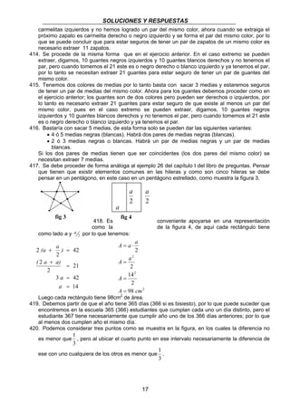SOLUCIONES Y RESPUESTAS 
carmelitas izquierdos y no hemos logrado un par del mismo color, ahora cuando se extraiga el 
próximo zapato es carmelita derecho o negro izquierdo y se forma el par del mismo color, por lo 
que se puede concluir que para estar seguros de tener un par de zapatos de un mismo color es 
necesario extraer 11 zapatos. 
414. Se procede de la misma forma que en el ejercicio anterior. En el caso extremo se pueden 
extraer, digamos, 10 guantes negros izquierdos y 10 guantes blancos derechos y no tenemos el 
par, pero cuando tomemos el 21 este es o negro derecho o blanco izquierdo y ya tenemos el par, 
por lo tanto se necesitan extraer 21 guantes para estar seguro de tener un par de guantes del 
mismo color. 
415. Tenemos dos colores de medias por lo tanto basta con sacar 3 medias y estaremos seguros 
de tener un par de medias del mismo color. Ahora para los guantes debemos proceder como en 
el ejercicio anterior; los guantes son de dos colores pero pueden ser derechos o izquierdos, por 
lo tanto es necesario extraer 21 guantes para estar seguro de que existe al menos un par del 
mismo color, pues en el caso extremo se pueden extraer, digamos, 10 guantes negros 
izquierdos y 10 guantes blancos derechos y no tenemos el par, pero cuando tomemos el 21 este 
es o negro derecho o blanco izquierdo y ya tenemos el par. 
416. Bastaría con sacar 5 medias, de esta forma solo se pueden dar las siguientes variantes: 
• 4 ó 5 medias negras (blancas). Habrá dos pares de medias negras (blancas). 
• 2 ó 3 medias negras o blancas. Habrá un par de medias negras y un par de medias 
blancas. 
Si los dos pares de medias tienen que ser coincidentes (los dos pares del mismo color) se 
necesitan extraer 7 medias. 
417. Se debe proceder de forma análoga al ejemplo 26 del capítulo I del libro de preguntas. Pensar 
que tienen que existir elementos comunes en las hileras y como son cinco hileras se debe 
pensar en un pentágono, en este caso en un pentágono estrellado, como muestra la figura 3. 
a 
1 
, pero al ubicar el cuarto punto en ese intervalo necesariamente la diferencia de 
17 
a 
2 
2 
a 
418. Es conveniente apoyarse en una representación 
como la de la figura 4, de aquí cada rectángulo tiene 
a por lo que tenemos: 
como lado a y 2 
21 
(a a ) 
+ = 
( a a) 
a 
= 
3 42 
14 
2 
2 
42 
2 
2 
a 
= 
= 
+ 
2 
A a a 
2 
= ⋅ 
2 
A a 
2 
14 
2 
98 
2 
A 
= 
= 
A = 
cm 
Luego cada rectángulo tiene 98cm2 de área. 
419. Debemos partir de que el año tiene 365 días (366 si es bisiesto), por lo que puede suceder que 
encontremos en la escuela 365 (366) estudiantes que cumplan cada uno un día distinto, pero el 
estudiante 367 tiene necesariamente que cumplir año uno de los 366 días anteriores; por lo que 
al menos dos cumplen año el mismo día. 
420. Podemos considerar tres puntos como se muestra en la figura, en los cuales la diferencia no 
es menor que 
3 
ese con uno cualquiera de los otros es menor que 
1 
. 
3 
fig 3 fig 4 
 