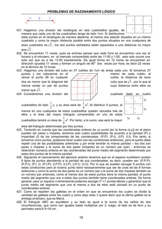 PROBLEMAS DE RAZONAMIENTO LÓGICO 
421. Hagamos una división del rectángulo en seis cuadraditos iguales, de 
٠ ٠ ٠ 
٠ ٠ 
٠ 
٠ 
manera que cada uno de los cuadraditos tenga de lado 1cm. Si distribuimos 
siete puntos en el rectángulo de manera aleatoria, al menos dos estarán situados en un mismo 
cuadrado y como la mayor distancia posible entre dos puntos situados en uno cualquiera de 
esos cuadrados es 2 , los dos puntos señalados están separados a una distancia no mayor 
que 2 . 
422. Se encuentran 11 veces, pues es erróneo pensar que cada hora se encuentran una vez el 
horario y el minutero, en el intervalo comprendido entre las 11:00 y 1:00, esto solo ocurre una 
sola vez que es a las 12:00 exactamente. De igual forma en 12 horas se encuentran en 
dirección opuesta 11 veces y forman un ángulo de 900 dos veces por hora, es decir 22 veces 
en el término de 12 horas. 
423. Hagamos una división del cubo en 27 cubitos de 1cm de arista cada uno. Si tomamos 27 
puntos y los colocamos en el interior de cada cubito, al 
ubicar el punto 28 en cualquier cubito, la distancia de esos 
dos es menor que la diagonal del cubo que es 3 , por lo que al 
menos existe un par de puntos cuya distancia entre ellos es 
menor que 3 . 
424. Consideremos una división del cuadrado dado en cuatro 
1 
u, y su área será de 
1 
u2. Al distribuir 9 puntos, al 
1 
u2. Por tanto, a lo sumo, esa será la mayor 
18 
cuadraditos de lado 
2 
4 
menos en uno cualquiera de estos cuadraditos quedan ubicados tres de 
ellos y el área del mayor triángulo comprendido en uno de estos 
cuadraditos tendrá un área de 
8 
área del triángulo determinado por tres puntos. 
٠ 
٠ 
٠ 
٠ ½ 
٠ 
٠ 
٠ 
٠ 
٠ 
½ 
½ ½ 
425. Teniendo en cuenta que las coordenadas enteras de un punto [en la forma (x;y)] en el plano 
pueden ser pares o impares, tenemos solo cuatro posibilidades de acuerdo a la paridad (P) o 
imparidad (I) de los componentes de las coordenadas: (P;P), (P;I), (I;P), (I;I). Por tanto, si 
tomamos cinco puntos, podemos tener cuatro con las condiciones anteriores, pero el quinto debe 
repetir una de las posibilidades anteriores y por ende tendrán la misma paridad – los dos son 
pares o impares y la suma de dos pares (impares) es un número par (par) - entonces se 
obtendrán números enteros en las coordenadas del punto medio del segmento determinado por 
estos dos puntos de la misma paridad. 
426. Siguiendo el razonamiento del ejercicio anterior tenemos que en el espacio euclidiano existen 
8 tipos de puntos atendiendo a la paridad de sus coordenadas, es decir, pueden ser: (P,P,P); 
(P,P,I); (P,I ,I); (P,I,P); (I,P,P); (I,I,P); (I,P,I); (I,I,I). Por lo que se pueden escoger 8 puntos con 
estas condiciones pero el noveno punto tiene necesariamente que ser de unas de las 8 formas 
anteriores y como la suma de dos pares es un número par y la suma de dos impares también es 
un número par entonces, como al menos dos de estos puntos tiene la misma paridad, el punto 
medio del segmento que une a estos dos puntos también tiene coordenadas enteras. De forma 
general, para un espacio n-dimensional podemos escoger 2n +1 puntos látices y garantizar que el 
punto medio del segmento que une al menos a dos de ellos está ubicado en un punto de 
coordenadas enteras. 
427. Como se reparten las galletas en el orden en que se encuentran los cuatro se divide la 
cantidad de galletas entre los cuatro y como deja resto 3 quiere decir que la última galleta se le 
entrega al tercero, que es María. 
428. El triángulo ABC es equilátero y su lado es igual a la suma de los radios de dos 
circunferencias, que como son iguales basta multiplicar por 2, luego, el lado es de 6cm y su 
perímetro será 6·3=18 cm. 
 