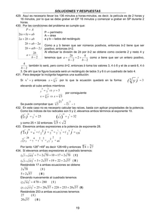 SOLUCIONES Y RESPUESTAS 
429. Aquí es necesario llevar los 136 minutos a horas-minutos, es decir, la película es de 2 horas y 
16 minutos, por lo que se debe grabar en EP 16 minutos y comenzar a grabar en SP durante 2 
horas. 
430. Por las condiciones del problema se cumple que: 
P→ perímetro 
A→ área 
a y b→ lados del rectángulo 
Como a y b tienen que ser números positivos, entonces b-2 tiene que ser 
positivo, entonces b>2. 
Al efectuar la división de 2b por b-2 se obtiene como cociente 2 y resto 4 y 
tenemos que 
a b como a tiene que ser un entero positivo, 
= 
b b 
P = 
A 
(a + b) = 
ab 
a b ab 
2 2 
+ = 
b ab a 
2 = − 
2 
b a(b ) 
2 = − 
2 
a b 
2 
2 
10 2 ( ) = = 2 2 32 
2 + = + + = + ( I ) 
2 + = + + = + ( II ) 
2 + = + + = + (II) 
Restándole 253 a ambas ecuaciones tenemos 
27 ( I ) 
20 57 ( II ) 
19 
2 
2 4 
2 
2 
− 
= + 
− 
2 
4 
b − 
también lo será, pero como b>2, entonces b toma los valores 3, 4 ó 6 y el de a será 6, 4 ó 
3. De ahí que la figura buscada será un rectángulo de lados 3 y 6 ó un cuadrado de lado 4. 
431. Para despejar la incógnita hagamos una sustitución: 
Si x3 = y entonces x = 3 y por lo que la ecuación quedará en la forma: ( 3 y ) = 3 y 
elevando al cubo ambos miembros 
3 
y 
y y 
3 3 
3 
3 3 
= ⇒ = 
= ⇒ = 
x y x 
por consiguiente 
3 3 3 3 3 3 = 3 3 
= 
Se puede comprobar que: 3 
432. En este caso no es necesario calcular las raíces, basta con aplicar propiedades de la potencia. 
Como los índices de los radicales son 5 y 2, elevamos ambos términos al exponente 10. 
5 25 
5 
5 
10 5 ( ) = = 
y como 25 < 32 entonces 5 5 < 2 
433. Elevemos ambas expresiones a la potencia de exponente 28. 
( ) ( ) · ( ) 
= = = = = = 
2 
49 
( ) · ( 7 
) 
2 2 
7 
2 
7 
2 
7 4 
7 
7 
28 
7 
2 128 
4 2 2 2 2 
4 4 
28 7 2 7 14 7 7 2 2 
= = = = 
Por tanto 1282 >492 es decir 128>49 y entonces 4 4 > 7 7 
434. Si elevamos ambas expresiones al cuadrado tenemos: 
( 7 10) 7 2 70 10 17 2 70 
( 3 19) 3 2 57 19 22 2 57 
Restándole 17 a ambas ecuaciones se obtiene 
2 70 ( I ) 
5 + 2 57 ( II ) 
Elevando nuevamente al cuadrado tenemos 
(70) 2 2 = 4·70 = 280 
( I ) 
(5 2 57) 25 20 57 228 253 20 57 
2 
− 
= 
b 
 