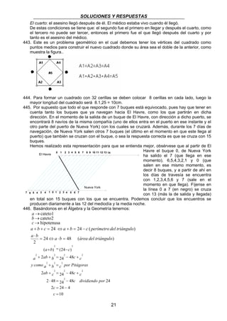 SOLUCIONES Y RESPUESTAS 
El cuarto: el asesino llegó después de él. El médico estaba vivo cuando él llegó. 
De estas condiciones se tiene que: el segundo fue el primero en llegar y después el cuarto, como 
el tercero no puede ser tercer, entonces el primero fue el que llegó después del cuarto y por 
tanto es el asesino del médico. 
443. Este es un problema geométrico en el cual debemos tener los vértices del cuadrado como 
puntos medios para construir el nuevo cuadrado donde su área sea el doble de la anterior, como 
muestra la figura.. 
444. Para formar un cuadrado con 32 cerillas se deben colocar 8 cerillas en cada lado, luego la 
mayor longitud del cuadrado será 8.1,25 = 10cm. 
445. Por supuesto que todo el que responde con 7 buques está equivocado, pues hay que tener en 
cuenta tanto los buques que ya navegan hacia El Havre, como los que partirán en dicha 
dirección. En el momento de la salida de un buque de El Havre, con dirección a dicho puerto, se 
encontrará 8 navíos de la misma compañía (uno de ellos entra en el puerto en ese instante y el 
otro parte del puerto de Nueva York) con los cuales se cruzará. Además, durante los 7 días de 
navegación, de Nueva York salen otros 7 buques (el último en el momento en que este llega al 
puerto) que también se cruzan con el buque, o sea la respuesta correcta es que se cruza con 15 
buques. 
Hemos realizado esta representación para que se entienda mejor, obsérvese que al partir de El 
0 
a b c a b c perímetro del triángulo 
21 
Havre el buque 0, de Nueva York 
ha salido el 7 (que llega en ese 
momento), 6,5,4,3,2,1 y 0 (que 
salen en ese mismo momento, es 
decir 8 buques, y a partir de ahí en 
los días de travesía se encuentra 
con 1,2,3,4,5,6 y 7 (sale en el 
momento en que llega). Fíjense en 
la línea 0 a 7 (en negro) se cruza 
con 13 (más la de salida y llegada) 
en total son 15 buques con los que se encuentra. Podemos concluir que los encuentros se 
producen diariamente a las 12 del mediodía y la media noche. 
446. Basándonos en el Álgebra y la Geometría tenemos: 
cateto1 
cateto2 
hipotenusa 
→ 
→ 
→ 
a 
c b 
+ + = ⇔ + = − 
24 48 ( ) 
2 
24 24 ( ) 
a ⋅ 
b = ⇔ a ⋅ b = 
área del triángulo 
2 2 
+ = − 
( ) (24 ) 
2 2 2 2 
a ab b c c 
2 24 48 
+ + = − + 
y como a + b = 
c por Pitágoras 
2 2 2 
ab c c c 
2 24 48 
+ = − + 
2 ⋅ 48 = 24 − 
48 24 
c 
2 = 24 − 
4 
10 
2 
2 2 2 
= 
c 
c dividiendo por 
a b c 
7 
1 2 3 4 5 6 7 8 9 10 11 12 13 14 
6 5 4 3 4 1 0 1 2 3 4 5 6 7 
Nueva York 
El Havre 
 