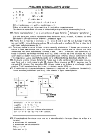 PROBLEMAS DE RAZONAMIENTO LÓGICO 
a b 
( b) b 
b b 
b b 
(b )(b ) b ó b 
2 
de la jarra entonces 6 tazas llenarán 
Geometría: 11 + 3 + 11 + 31 = 56 
Álgebra: 11+ 3 + 6 + 53 = 73 
Análisis: 11+ 6 + 11 + 49 = 77 
Para conocer la matrícula de la escuela sumamos: 
11+ 11 + 6 + 3 + 31 + 53 + 49 = 164 alumnos. 
22 
a + b = 24 
− 
c 
a b 
24 10 
+ = − 
a b 
+ = 
14 
a = 14 
− 
b 
48 
⋅ = 
14 − ⋅ = 
48 
14 − = 
48 
14 48 0 
− + = 
8 6 0 8 6 
2 
2 
− − = ⇒ = = 
Sí b = 8 entonces a = 6 , y sí b = 6 entonces a = 8 . 
R/ Los lados del triángulo deben ser 6, 8 y 10 centímetros respectivamente. 
Otra forma de proceder es utilizando el tanteo inteligente y un trío de números pitagóricos. 
447. Como tres tazas llenan 
5 
4 
de la jarra y para llenar 
5 
1 
5 
que falta de la jarra, solo se necesita la mitad de las tres tazas, es decir, 1,5 tazas; por tanto 
para llenar la jarra se necesitan 3+3+1,5=7,5 tazas de agua. 
448. Como 3 es la mitad de 5, entonces3⋅ 2 = 6 , o sea 5 será 6, pero 12 es 6 ⋅ 2 , luego 10 será 12 
(por ser 5 el 6) y como la tercera parte de 12 es 4, este será el resultado. Si 3 es la mitad de 5, 
entonces 4 es la tercera parte de 10. 
449. Para que vuelva a marcar la hora correcta necesita adelantarse 12 horas para comenzar a 
marcar la hora exactamente por lo que debemos calcular cuántos son los minutos que debe 
adelantarse para tener adelantadas 12 horas, o sea, 12 ⋅ 60 = 720 minutos, pero como cada 12 
horas se adelanta 48 minutos debemos dividir 720 entre 48 lo que da como resultado 15, lo que 
quiere decir que deben transcurrir 15 medios días (15 veces 12 horas) o lo que es lo mismo 7 días 
y medio para que vuelva a dar la hora exacta, por lo tanto será el día 2 de octubre a las 10 pm. 
450. Es la una y veinte minutos de la tarde. Puesto que el reloj pierde seis minutos cada hora, por 
cada hora real el reloj mostrará solo 54 minutos. Como muestra las 10:12, sabemos que ha 
marcado 612 minutos. Esto equivale a 680 minutos reales, y por lo tanto a once horas y veinte 
minutos. El reloj se detuvo hace dos horas, y por lo tanto son las 13:20 pm. 
451. En este caso es conveniente hacer un diagrama con conjuntos e ir completando de adentro (lo 
común a los tres) hacia fuera (uno solo), como muestra la figura de la izquierda 
452. Procediendo de la misma forma que en el ejercicio anterior tenemos (figura de arriba, a la 
derecha): 
x: alumnos en tiro solamente 
y: alumnos en las tres disciplinas 
Tiro: 2x + y + 6 
Salto alto: x + 5y 
 