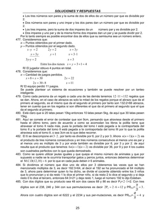 SOLUCIONES Y RESPUESTAS 
• Los tres números son pares y la suma de dos de ellos da un número par que es divisible por 
2. 
• Dos números son pares y uno impar y los dos pares dan un número par que es divisible por 
2. 
• Los tres impares, pero la suma de dos impares da un número par y es divisible por 2. 
• Dos impares y uno par y de la misma forma dos impares dan un par y se puede dividir por 2. 
Por lo tanto siempre es posible encontrar dos de ellos que su semisuma sea un número entero. 
x -y = 2 2 y = 2 x = 
3 
y 
x y y x 
3 1 3 1 
= = = ⋅ 
25 
477. Consideremos que: 
x→ Puntos obtenidos por el primer dado. 
y→ Puntos obtenidos por el segundo dado. 
3 = 2 = 
3 
x y 
Entre los dos tienen + = 3 + 1 = 
4 
y-y x 
R/ El jugador obtuvo 4 puntos en total. 
478. Consideremos que: 
x→ Cantidad de juegos perdidos. 
x x 
8 30 
+ + = 
2 = 
30 - 8 
x 
2 22 
11 
= 
x 
= 
x 
R/ El equipo perdió 11 juegos. 
Se puede plantear un sistema de ecuaciones y también se puede resolver por un tanteo 
inteligente. 
479. Como cada persona da un regalo a cada una de las demás tenemos 12 ⋅11 = 132 regalos que 
se dan. Ahora, en el caso de abrazos es solo la mitad de los regalos porque el abrazo que da el 
primero al segundo, es el mismo que da el segundo al primero por tanto son 132:2=66 abrazos, 
tener en cuenta que en los regalos si son diferentes el que da el primero al segundo que el que 
da el segundo al primero. 
480. Está claro que si 20 latas pesan 10kg entonces 10 latas pesan 5kg, de aquí que 30 latas pesen 
15kg. 
481. Aquí se comete el error de contestar que son 9cm, pensando que atraviesa desde el primero 
hasta el último tomo, pero de acuerdo a como se acomodan los libros la polilla tiene que 
atravesar el tomo II nada más, pues la portada del tomo I está pegada a la contraportada del 
tomo II y la portada del tomo II está pegada a la contraportada del tomo III por lo que la polilla 
atraviesa solo el tomo II, o sea 3cm es lo que debe recorrer. 
482. El 6 se descompone en 3⋅ 2 , por tanto es divisible por 6, por 2 y por 3. Ahora n(n +1)(n + 2) es 
el producto de tres números consecutivos y en tres números consecutivos al menos uno es par y 
al menos uno es múltiplo de 3 y por ende también es divisible por 6, por 3 y por 2. de aquí 
resulta que el producto que tenemos 6n(n +1)(n + 2) es divisible por 36, por 9 y por 4 los cuales 
son cuadrados perfectos con lo que queda demostrado. 
483. Como se quiere utilizar jaulas iguales y que quepa el mismo número de animales y que por 
supuesto a nadie se le ocurriría transportar gatos y perros juntos, entonces debemos determinar 
el M.C.D(12,18) = 6 por lo que en cada jaula deben ir 6 animales. 
484. Si dividimos el número que dice uno de ellos por 3 obtenemos las veces que se han 
mencionado múltiplos de 3, es decir 192:3=64, al decir el 192 se ha pronunciado el 64 múltiplo 
de 3, ahora para determinar quien lo ha dicho, se divide el cociente obtenido entre los 3 niños 
que lo pronuncian y si da resto 1 lo dice el primer niño, si da resto 2 lo dice el segundo y si deja 
resto 0 lo dice el tercero, entonces 64:3=21 y deja resto 1, luego el número 192 lo dijo Esteban. 
485. Con dos dígitos que su producto sea 48 son dos casos 68 y 86 es decir P2= 2 ⋅1=2. Con tres 
3 = 
! 
! . 
dígitos son el 238, 246 y 344 con sus permutaciones es decir 2P 2 6 12 3 = ⋅ = y PR3,2= 3 
2 
! y 
4 = 
! 
Ahora con cuatro dígitos son el 6222 y el 2234 y sus per-mutaciones, es decir PR4,3= 4 
3 
 