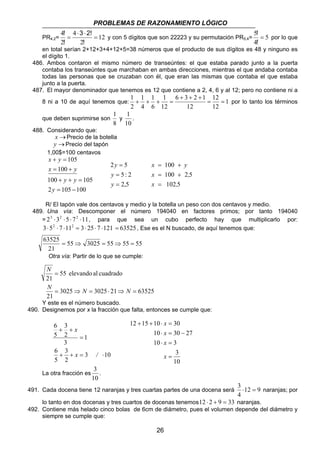 PROBLEMAS DE RAZONAMIENTO LÓGICO 
! y con 5 dígitos que son 22223 y su permutación PR5,4= 5 
1 1 
= = 
x = + 
y 
x = + 
, 
x , 
x 
63525 = ⇒ = ⇒ = 
55 3025 55 55 55 
55 elevando al cuadrado 
N 
= 
N N N 
3025 3025 21 63525 
= ⇒ = ⋅ ⇒ = 
12 + 15 + 10 ⋅ = 
30 
x 
10 ⋅ = 30 − 
27 
x 
10 ⋅ = 
3 
26 
3 2! 
4 = 
PR4,2= 12 
2 
4 
2 
⋅ ⋅ 
= 
! 
! 
! por lo que 
5 = 
4 
! 
en total serían 2+12+3+4+12+5=38 números que el producto de sus dígitos es 48 y ninguno es 
el dígito 1. 
486. Ambos contaron el mismo número de transeúntes: el que estaba parado junto a la puerta 
contaba los transeúntes que marchaban en ambas direcciones, mientras el que andaba contaba 
todas las personas que se cruzaban con él, que eran las mismas que contaba el que estaba 
junto a la puerta. 
487. El mayor denominador que tenemos es 12 que contiene a 2, 4, 6 y al 12; pero no contiene ni a 
12 
6 3 2 1 
1 
1 
8 ni a 10 de aquí tenemos que: 1 
12 
12 
12 
6 
4 
2 
+ + + 
+ + + = por lo tanto los términos 
que deben suprimirse son 
1 
y 
8 
1 
. 
10 
488. Considerando que: 
x →Precio de la botella 
y →Precio del tapón 
1,00$=100 centavos 
+ = 
x 100 
y 
105 
= + 
100 + + = 
105 
2 = 105 − 
100 
y 
y y 
x y 
2 = 
5 
5 : 2 
2,5 
= 
= 
y 
y 
y 
100 
100 2 5 
102 5 
= 
R/ El tapón vale dos centavos y medio y la botella un peso con dos centavos y medio. 
489. Una vía: Descomponer el número 194040 en factores primos; por tanto 194040 
= 23 ⋅32 ⋅5⋅ 72 ⋅11, para que sea un cubo perfecto hay que multiplicarlo por: 
3⋅ 52 ⋅ 7 ⋅112 = 3⋅ 25⋅ 7 ⋅121 = 63525, Ese es el N buscado, de aquí tenemos que: 
21 
Otra vía: Partir de lo que se cumple: 
21 
21 
Y este es el número buscado. 
490. Designemos por x la fracción que falta, entonces se cumple que: 
x 
x / 
3 10 
3 
+ + 
2 
3 
2 
6 
6 
5 
1 
3 
5 
= 
+ + = ⋅ 
3 
10 
= 
x 
La otra fracción es 
3 
. 
10 
3 ⋅ = naranjas; por 
491. Cada docena tiene 12 naranjas y tres cuartas partes de una docena será 12 9 
4 
lo tanto en dos docenas y tres cuartos de docenas tenemos12 ⋅ 2 + 9 = 33 naranjas. 
492. Contiene más helado cinco bolas de 6cm de diámetro, pues el volumen depende del diámetro y 
siempre se cumple que: 
 