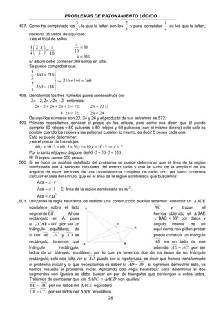 PROBLEMAS DE RAZONAMIENTO LÓGICO 
3 
, lo que le faltan son los 
2 72 : 3 
28 
497. Como ha completado los 
5 
2 
y para completar 
5 
1 
de los que le faltan, 
4 
necesita 36 sellos de aquí que: 
x es el total de sellos 
 
1  ⋅ 
x x = 5 10 
2 
4 
 
 
36 
360 
= 
x 
10 
= 
x 
El álbum debe contener 360 sellos en total. 
Se puede comprobar que: 
216 144 360 
3 
360 216 
5 
2 
⋅ = 
360 144 
5 
⇒ + = 
 
  
  
⋅ = 
498. Denotemos los tres números pares consecutivos por 
2n − 2, 2n y 2n + 2 entonces: 
2 − 2 + 2 + 2 + 2 = 
72 
n 
3 ⋅ 2 = 
72 
n n n 
= 
n 
2 = 
24 
n 
De aquí los números son 22, 24 y 26 y el producto de sus extremos es 572. 
499. Primero necesitamos conocer el precio de los relojes, pero como nos dicen que él puede 
comprar 60 relojes y 50 pulseras ó 50 relojes y 60 pulseras (con el mismo dinero) esto solo es 
posible cuando los relojes y las pulseras cuesten lo mismo, es decir 5 pesos cada uno. 
Esto se puede determinar: 
y es el precio de los relojes 
60y + 50 ⋅5 = 60 ⋅5 + 50y ⇒10y = 10 ⋅5⇒ y = 5 
Por lo tanto el joyero dispone de 60 ⋅ 5 + 50 ⋅ 5 = 550 . 
R/ El joyero posee 550 pesos. 
500. Si se hace un análisis detallado del problema se puede determinar que el área de la región 
sombreada son 4 sectores circulares del mismo radio y que la suma de la amplitud de los 
ángulos de estos sectores da una circunferencia completa de radio uno, por tanto podemos 
calcular el área del círculo, que es el área de la región sombreada que buscamos: 
2 
1 
π 
= ⋅ 
Ars r 
2 
Ars 
π 
= ⋅ 
π . 
= 
Ars u 
El área de la región sombreada esπu2 . 
501. Utilizando la regla heurística de realizar una construcción auxiliar tenemos: construir un ΔACE 
equilátero sobre el lado E 
AC y trazar el 
segmento EB . Ahora hemos obtenido el ΔBAE 
rectángulo en A, pues ∠ BAC = 300 por datos y 
el ∠CAE = 600 por ser un C 
ángulo interior de un 
triángulo equilátero; de D 
aquí como nos piden probar 
si con AB , AC y AD se puede construir un triángulo 
rectángulo, tenemos que AB es un lado de ese 
A 
B 
triángulo rectángulo, además AE = AC por ser 
lados de un triángulo equilátero, por lo que ya tenemos dos de los lados de un triángulo 
rectángulo; solo nos falta ver si AD puede ser la hipotenusa, es decir que hemos transformado 
el problema inicial y lo que necesitamos es saber si AD = BF , si logramos demostrar esto, ya 
hemos resuelto el problema inicial. Aplicando otra regla heurística: para determinar si dos 
segmentos son iguales se debe buscar un par de triángulos que contengan a estos lados. 
Tratemos de demostrar que los ΔABC y ΔACD son iguales: 
EC = AC por ser lados del ΔACE equilátero 
CB = CD por ser lados del ΔBDC equilátero 
 