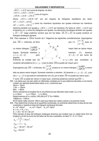 SOLUCIONES Y RESPUESTAS 
∠BCE = ∠ACD por suma de ángulos, es decir: 
ABD 
BCD a mayor lado se opone mayor 
α β 
χ β porque en un mismo triángulo 
29 
suma de ángulos 
ECA ACB ECB 
∠ + ∠ = ∠ 
DCB ACB DCA 
   
∠ + ∠ = ∠ 
Ahora ∠ECA = ∠DCB = 600 por ser ángulos de triángulos equiláteros por tanto: 
60 
60 
0 
0 
 
  
ACB ECB 
+ ∠ = ∠ 
ACB DCA 
+ ∠ = ∠ 
y como los miembros izquierdos son iguales entonces los miembros 
derechos también son iguales y ∠BCE = ∠ACD por transitiva. Por tanto el ΔBEC = ΔACD por 
el teorema l.a.l. y como los triángulos son iguales, los elementos homólogos también son iguales 
y EC = AC luego podemos concluir que con los lados AB, AC.y.AD se puede construir un 
triángulo rectángulo siempre. 
502. Para expresar a DBen función de t. Hagamos las siguientes consideraciones: Supongamos 
que: DB > t entonces, se tiene que (1) 
α β 
χ β 
 
  
> 
> 
1 
2 
pues en 
un mismo triángulo 
   
ΔΔ 
ángulo. Sumando miembro a miembro (1) tenemos 
1 2 α + χ > β + β pero β + β = β 1 2 por suma de 
ángulos 
Entonces se cumple que: (2) α + χ > β lo que contradice la 
condición del problema (3) α + χ = β por lo tanto DBno puede ser mayor que t. 
Supongamos que DB < t entonces: (4) 
   
< 
< 
1 
2 
   
ABD 
BCD a menor 
ΔΔ 
lado se opone menor ángulo. Sumando miembro a miembro (4) tenemos 1 2 α + χ < β + β y por 
(2)α + χ < β lo que está en contradicción con (3), por lo tanto DB no puede ser menor que t. 
Y como DB no pede ser menor ni mayor que t, entonces podemos concluir que DB = t . 
503. Los datos que nos dan están en diferentes unidades por lo que debemos llevarlas a una misma 
unidad, por ejemplo llevémoslos todos a cm, y tenemos que: 
54cm = 54cm 
1,5m = 150cm 
8dm = 80cm 
Ahora calculemos la longitud de la circunferencia que describe cada rueda. (La=π⋅d). 
L1=π⋅54cm L2=π⋅150cm L3=π⋅80cm 
Determinemos el m.c.m(54π;150π;80π)=24⋅33⋅5π=10800π 
10800πcm =108πm. 
R/ El tractor debe recorrer 108πm para que todas las ruedas vuelvan a la posición inicial. 
504. Para determinar el área de la superficie sombreada, es suficiente determinar el área de los tres 
cuadrados y restarle el área del triángulo rectángulo formado. 
A1=52 =25cm2 A2=42 =16cm2 A3=32 =9cm2 
AT= A1 + A2 + A3 
AT = 25 + 16 +9 = 50 cm2. 
Para calcular el área del triángulo rectángulo tenemos que analizar que un cateto tiene 5cm de 
longitud y el otro la suma de los lados de los tres cuadrados, es decir 5 + 4 +3 =12cm. 
A 5 12 = cm 
30 2 
⋅ 
Δ = . 
2 
ARS = AT - AΔ 
ARS = 50 cm2 – 30 cm2 
ARS = 20 cm2. 
α 
χ 
1 β 
2 β t 
t 
A 
B 
D C 
 