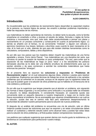 SOLUCIONES Y RESPUESTAS 
3 
Si nos quitan la 
Posibilidad de equivocarnos, 
Nos quitan el placer de acertar. 
ALDO CAMAROTA. 
Introducción. 
Es incuestionable que los problemas de razonamiento lógico desarrollan la capacidad creativa 
de la persona, su manera lógica de pensar, les enseña a plantear problemas importantes y 
hallar las respuestas de los mismos. 
Las matemáticas no deben aprenderse de memoria, no deben tanto la escuela, como la familia 
empeñarse en enseñarle a niños y jóvenes el estudio de tablas, fórmulas o reglas de forma 
mecánica o inconsciente, sino que, ante todo, debe acostumbrársele a pensar con placer y 
razonamiento en un proceso consciente y consecuente en cuanto al pensamiento lógico. Lo 
demás se añadirá con el tiempo, no es conveniente “molestar” a alguien con cálculos y 
ejercicios mecánicos muy largos, tediosos y aburridos; pues cuando le sean necesarios en la 
vida, él lo hará por sí solo, además de que para ello existen distintas herramientas como la 
calculadora, computadora, tablas y otros dispositivos. 
Es por ello que nos parece que los maestros deben impartir las matemáticas de una forma 
agradable y amena. Como decía Pascal: “Las matemáticas son una disciplina tan seria, que 
conviene no perder la ocasión de hacerlas un poco entretenidas”. Por eso, para evitar que la 
exposición de las matemáticas se haga un poco “seca” o a los estudiantes les parezca 
demasiado aburrida se le debe dar una brillante envoltura de entretenimiento para que se 
sientan atraídos y de paso comiencen a asimilar los contenidos matemáticos que hasta 
entonces les parecían “amargos”. 
En el presente libro se exponen las soluciones y respuestas de “Problemas de 
Razonamiento Lógico” en el cual esbozamos algunas ideas, criterios o pautas para resolver 
los problemas. Esperamos que estas técnicas de trabajo les sirvan de aplicación a los variados 
problemas que se enfrentan en la escuela, aunque es de esperar que no agotamos todas las 
vías que te puedan guiar a la solución de otros problemas que te hallarás en el transcurso de la 
vida cotidiana y profesional. 
Es por ello que te sugerimos que tengas presente que al abordar un problema, aún siguiendo 
las normas e ideas sugeridas y no encuentres como enfocarlo o no puedas hallar de inmediato 
la solución, no debes desalentarte, ni considerarte fracasado; en ocasiones quizás sea 
conveniente darle un pequeño descanso a nuestra imaginación y luego con la mente más 
fresca reconsiderar el problema. No es aconsejable que vayamos inmediatamente a ver cuál es 
la solución, quizás ese sea el camino más fácil pero estaríamos desaprovechando la 
oportunidad de adiestrar nuestro pensamiento para la solución de nuevos problemas. 
Si después de un análisis del problema no encuentras una vía de solución, solo en última 
instancia puedes buscar las soluciones que aquí se exponen y en estas circunstancias debes 
realizar un cuidadoso y detenido estudio sobre como alcanzar ésta y puedas fijar estas ideas 
para la solución de otros problemas y al final puedas realizar comparaciones necesarias. 
Les pedimos que cualquier sugerencia que quieran darnos con mucho gusto la recibiremos y la 
tendremos en consideración para perfeccionar nuestro trabajo. 
EL AUTOR. 
 