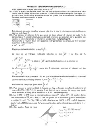 PROBLEMAS DE RAZONAMIENTO LÓGICO 
R/ La superficie de la región sombreada es de 20 cm2. 
505. Como el terreno que se debe dividir para los 4 hijos aparece dividido en cuadraditos se hace 
mucho más fácil llegar a la solución, pues son 12 cuadraditos para repartir entre 4 personas, por 
lo que tocan a 3 cuadraditos, y como tienen que ser iguales y de la mima forma, los colocamos 
formando una L como muestra la figura. 
Este ejercicio se podría complicar un poco más si se le pide lo mismo pero mostrándolo como 
aparece en la figura 2. 
506. Para conocer el volumen de lo que queda se debe calcular el volumen del cubo (ya lo 
conocemos es V) y restárselo al volumen de las 8 pirámides que se quitan, por lo que como son 
iguales, es suficiente calcular el volumen de una de ellas y multiplicarlo por 8. 
Para calcular el volumen de un cubo debemos partir por conocer sus aristas, es decir expresar 
sus aristas en función de V. 
V = a3, a = 3 V 
⋅ El volumen de la pirámide (VP) es VP A h B = . 
3 
1 V y su área es AB 
La base es un triángulo rectángulo isósceles de lado 3 
1 V , por lo tanto el volumen de la pirámide es: 
8⋅ 1 = 
El volumen del cuerpo que queda ( VR) es igual a la diferencia del volumen del cubo menos el 
volumen de las 8 pirámides y tenemos VR = V - V V V V 
30 
2 
1 
3 3 
1 
1 
= 3 2 
8 
2 
2 
2 
V 
V V 
= 
⋅ 
y la altura es 3 
2 
1 
1 3 2 1 
3 
V V V 
1 
16 
VP = V 
48 
3 
3 
2 
8 
= = 
⋅ 
, como son 8 pirámides, entonces el volumen es: VP8 
1 
= V V 
6 
48 
5 
6 
1 = 
6 
6 
6 
− 
= . 
5 
El volumen del cuerpo que queda es de V 
6 
u3. 
507. Para conocer la menor cantidad de huevos que hay en la caja, es suficiente determinar el 
m.c.m.(2,3,5,7) = 2⋅3⋅5⋅7=210 y sumarle 1, es decir el menor número de huevos que puede 
haber en la caja es 211 y que al dividirlo por 2, 3, 5 ó 7 siempre deja resto 1. 
508. Los ΔOTB y ΔOPT tienen la misma área (tienen base OT y altura OP = NB iguales). Como 
T es punto medio de PB , los Δ BNT y Δ OTP son iguales por el teorema de igualdad de triángulos 
(a.l.a.) (el∠O = ∠N, PT = TB y ∠PTO = ∠NTB). Por tanto los ΔOTB, ΔOPT y ΔTNB tienen por 
área1 u2 ; el ΔBON tiene por área 2 u2 y como es la octava parte del rectángulo, este tiene 16 u2 
de área. 
509. Son iguales. Pues se tiene que: 
A FD DE sen 
1 150 
FDE 
= ⋅ ⋅ ⋅ 
Δ 
A a a 
= ⋅ ⋅ ⋅ 
2 
4 
1 
2 
1 
2 
1 
0 
2 
FDE 
Δ 
A a 
FDE 
= ⋅ 
Δ 
Casa 
Casa 
fig 1 fig 2 
O 
F 
E 
D C 
A B 
 