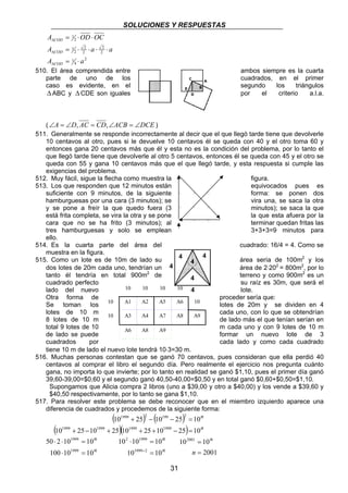 SOLUCIONES Y RESPUESTAS 
1999 2 199 2 
10 + 25 − 10 − 25 = 
10 
1999 1999 1999 1999 
31 
A OD OC 
COD 
= ⋅ ⋅ 
Δ 
A = ⋅ 2 
⋅ a ⋅ ⋅ 
a 
2 
4 
1 
2 
2 
2 
2 
1 
2 
1 
COD 
Δ 
A a 
COD 
= ⋅ 
Δ 
510. El área comprendida entre ambos siempre es la cuarta 
parte de uno de los cuadrados, en el primer 
caso es evidente, en el segundo los triángulos 
Δ ABC y Δ CDE son iguales por el criterio a.l.a. 
(∠A = ∠D, AC = CD,∠ACB = ∠DCE ) 
511. Generalmente se responde incorrectamente al decir que el que llegó tarde tiene que devolverle 
10 centavos al otro, pues si le devuelve 10 centavos él se queda con 40 y el otro toma 60 y 
entonces gana 20 centavos más que él y esta no es la condición del problema, por lo tanto el 
que llegó tarde tiene que devolverle al otro 5 centavos, entonces él se queda con 45 y el otro se 
queda con 55 y gana 10 centavos más que el que llegó tarde, y esta respuesta si cumple las 
exigencias del problema. 
512. Muy fácil, sigue la flecha como muestra la figura. 
513. Los que responden que 12 minutos están equivocados pues es 
suficiente con 9 minutos, de la siguiente forma: se ponen dos 
hamburguesas por una cara (3 minutos); se vira una, se saca la otra 
y se pone a freír la que quedo fuera (3 minutos); se saca la que 
está frita completa, se vira la otra y se pone la que esta afuera por la 
cara que no se ha frito (3 minutos); al terminar quedan fritas las 
tres hamburguesas y solo se emplean 3+3+3=9 minutos para 
ello. 
514. Es la cuarta parte del área del cuadrado: 16/4 = 4. Como se 
muestra en la figura. 
515. Como un lote es de 10m de lado su área sería de 100m2 y los 
dos lotes de 20m cada uno, tendrían un área de 2⋅202 = 800m2, por lo 
tanto él tendría en total 900m2 de terreno y como 900m2 es un 
cuadrado perfecto su raíz es 30m, que será el 
lado del nuevo lote. 
Otra forma de proceder sería que: 
Se toman los lotes de 20m y se dividen en 4 
lotes de 10 m cada uno, con lo que se obtendrían 
8 lotes de 10 m de lado más el que tenían serían en 
total 9 lotes de 10 m cada uno y con 9 lotes de 10 m 
de lado se puede formar un nuevo lote de 3 
cuadrados por cada lado y como cada cuadrado 
tiene 10 m de lado el nuevo lote tendrá 10⋅3=30 m. 
516. Muchas personas contestan que se ganó 70 centavos, pues consideran que ella perdió 40 
centavos al comprar el libro el segundo día. Pero realmente el ejercicio nos pregunta cuánto 
gana, no importa lo que invierte; por lo tanto en realidad se ganó $1,10, pues el primer día ganó 
39,60-39,00=$0,60 y el segundo ganó 40,50-40,00=$0,50 y en total ganó $0,60+$0,50=$1,10. 
Supongamos que Alicia compra 2 libros (uno a $39,00 y otro a $40,00) y los vende a $39,60 y 
$40,50 respectivamente, por lo tanto se gana $1,10. 
517. Para resolver este problema se debe reconocer que en el miembro izquierdo aparece una 
diferencia de cuadrados y procedemos de la siguiente forma: 
( ) ( ) 
n 
( 10 + 25 − 10 + 25 )( 10 + 25 + 10 − 25 ) = 
10 
n 
n 
n 
1999 
50 ⋅ 2 ⋅ 10 = 
10 
1999 
100 ⋅ 10 = 
10 
n 
n 
2 1999 
10 ⋅ 10 = 
10 
1999 2 
10 = 
10 
+ 
102001 10 
2001 
= 
n 
= 
n 
10 10 10 10 
10 A1 A2 A5 A6 10 
10 A3 A4 A7 A8 A9 
A6 A8 A9 
 