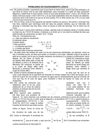 PROBLEMAS DE RAZONAMIENTO LÓGICO 
518. Se puede proceder, suponiendo que el que tiene la menor hora, sea el que está atrasado y el 
que tiene la mayor hora el que está adelantado, para constatar si a partir de esta suposición 
llegamos a determinar la hora exacta. Como el que está atrasado tiene 1 hora y 20 minutos de 
atraso entonces serían 1:50+1:20=3:10; y el que está adelantado tiene 50 minutos de adelanto, 
entonces sería 4:00-0:50=3:10 que es la hora exacta. Por lo tanto serían las 3:10 y el que está 
roto es el que marca las 2:10. 
519. Hoy es lunes, pues el día siguiente de pasado mañana es jueves y de jueves a domingo hay 
tres días; además ayer (domingo) está tan lejos de pasado mañana, que es miércoles (de 
domingo a miércoles hay tres días), como el jueves lo está del domingo. Por lo tanto hoy es 
lunes. 
520. Como llovió 7 veces entre mañanas y tardes, además hubo 6 mañanas claras y 5 tardes claras 
en total nos da 7+6+5=18 tardes y mañanas y al dividir por 2 nos dará la cantidad de días que 
salió Ernesto de vacaciones, es decir 18:2 = 9 días. 
Otra vía: Consideremos que: 
x→ días que salió de vacaciones 
6 mañanas claras 
5 tardes claras x – 6 + x - 5 = 7 
7 días que llovió 2x – 11 = 7 
x – 6 mañanas que llovió 2x = 18 
x – 5 tardes que llovió x = 9 
R/ Ernesto salió 9 días de vacaciones. 
521. Se debe partir del análisis de cada una de las situaciones planteadas, por ejemplo: como no 
hay 2 hombres juntos, se tiene que sentar un hombre y una mujer, además ninguno se sentó al 
lado de su pareja, por lo que no pueden sentarse una persona y su pareja a continuación, como 
Alberto (A) se sentó al frente de Carlos (C), entonces la mujer 
de Alberto (MA) debe estar al lado de Carlos y la de Carlos al lado 
de Alberto y como a la derecha de la MC 
mujer de Alberto se sentó 
Bernardo (B) entonces al frente de Bernardo se sentó Diego (D) 
y la mujer de Diego (MD) debe sentarse entre Alberto y 
Bernardo y entonces entre Alberto y Diego tiene que sentarse la 
mujer de Carlos (MC). 
522. Existe la misma cantidad de agua en la jarra que de vino en el 
cubo, pues después de la operación de trasvase en ambas vasijas hay 2 litros de líquido, por lo 
tanto en la jarra de vino existe un volumen de agua que es necesariamente igual al volumen de 
vino que hay en el cubo de agua, para mantener 2 litros de líquido en cada uno de los 
recipientes. 
523. Son varias las personas que contestan que son 4 
eslabones, pero no es así, pues basta con abrir los 3 
eslabones de un trozo de cadena y con cada eslabón de los 
abiertos se enlazan dos de los tres restantes formando una 
cadena continua. 
524. Para resolver este problema debemos partir que la esfera 
del reloj tiene una sucesión de números naturales del 1 
hasta el 12, como tenemos una cantidad par de números, entonces la suma del primero y el 
último (1+12=13) nos da un valor igual al segundo y el penúltimo (2+11=13), e igual al tercero y 
el antepenúltimo (3+10=13) y así sucesivamente (4+9=13), 
(5+8=13), (6+7=13). Luego la esfera del reloj se puede dividir en 
6 partes de tal forma que todos sumen 10 
la misma cantidad 13 como 
indica la figura. Como la suma de 1+2+3+⋅⋅⋅ +12= 78 
2 
que es el resto, y aquí que los 
32 
12 ⋅ 
13 = 
2 
los números de cada una de las partes debe sumar 78:6=13 
525. Como el interruptor A enciende los 
3 
5 
de los bombillos, el B 
enciende los 
5 
2 
de 30 es 
5 
2 ⋅30=12 bombillos que encienden 
5 
cuando accionamos el interruptor B. 
12 1 
2 
3 
4 
5 
6 
7 
8 
9 
11 
A 
B 
C 
D 
MD 
MB MA 
 