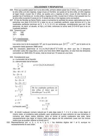 SOLUCIONES Y RESPUESTAS 
526. Para que puedan pasar los 4 a la otra orilla, primero deben pasar los 2 niños, uno se queda en 
la otra orilla y el otro regresa, luego cruza un hombre, se queda en la otra orilla, el niño regresa 
al lugar inicial, cruzan los 2 niños, se queda uno y regresa el otro, cruza el otro hombre, se 
quedan los 2 hombres en la otra orilla y regresa el niño, cruzan los 2 niños y han pasado los 4 a 
la otra orilla cruzando 9 veces el río: 5 veces de ida y 4 de regreso como se explicó. 
527. El hijo de Nicolás se llama Pedro, pues si sumamos la cantidad de peces capturados por las 4 
personas nos dará 2+3+3+4=12 y este no es un cuadrado perfecto, pues termina en 2 y los 
cuadrados perfectos terminan en 0, 1, 4, 5, 6 ó 9, sin embargo, considerando que son 3 las 
personas, es decir: el abuelo, el hijo y el nieto, entonces la suma será 2+3+4=9 que si es un 
cuadrado perfecto. 
De los cuadrados perfectos de 
dos cifras el único que es 
divisible por 7 es el 49. 
5 − 2 = 
0 
5 14 2 
5 14 
2 
33 
528. Tenemos que: 
102= 100 
103= 1000 
M M 
1010=10000000000 
11111111100 
Los ceros nos lo da la expresión 102, por lo que tenemos que: (102 )1999 = 103988 por lo tanto en la 
expresión dada aparecen 3988 ceros. 
529. Es necesario determinar el m.c.m.(18;21;28)=22⋅32⋅7=252 es decir que las 3 lámparas 
coinciden cada 252 segundos y como una hora tiene 3600 segundos, en esa hora las lámparas 
coincidirán en 3600:252≈14 veces, más la inicial son 15 veces en una hora. 
530. Considerando que: 
a→ numerador de la fracción 
b→ denominador de la fracción 
= 4 
b 
10 
a 
a + b ={16,25,36,49,64,81} 
a b 
10 = 
4 
a b 
10 − 4 = 
0 / : 2 
a b 
5 − 2 = 
0 
{ } 
{ } 
{ } 
{ } 
a b 
+ = ⋅ 
a b 
5 − 2 = 
0 
a b 
2 + 2 = 
2 
7 2 
7 
= 
2 
2 49 
7 
2 7 
= ⋅ 
14 
/ 2 
= 
⋅ 
= 
⋅ 
= 
a 
a 
a 
a 
a 
La fracción será 
14 
35 
. 
⋅ = 
b 
531. Al dividir cualquier número natural por 4 este deja resto 0, 1, 2 ó 3; si dos o más dejan el 
mismo resto, el problema está probado, pero analicemos el caso extremo en que tomamos 4 
números que dejan restos distintos, pero al tomar el quinto cualquiera sea este, tiene 
necesariamente que dejar el mismo resto que alguno de los anteriores, pues son los únicos 
restos que se pueden obtener al dividir por 4. 
532. Representemos por a, b, c, d, e, f, g, h, i los distintos dígitos del 1 al 9, aunque no 
necesariamente en ese orden. 
35 
= 
⋅ 
= 
b 
b 
a b 
 