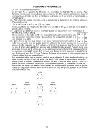 SOLUCIONES Y RESPUESTAS 
2n⋅(4n2 – 1) se extrae factor común 
2n⋅(2n+1)(2n-1) se resuelve la diferencia de cuadrados (2n-1)(2n)(2n+1) se ordena. Aquí 
tenemos tres números consecutivos y conocemos que en tres números consecutivos existe al 
menos uno par (divisible por 2), y al menos uno es divisible por 3, por lo tanto el número dado es 
divisible por 6. 
536. Aparentemente parece imposible, pero si calculamos la diagonal de la ventana, utilizando 
Pitágoras tenemos: 
32 + 42 = x2 ⇒ 9 + 16 = x2 ⇒ x = 25 ⇒ x = 5m 
Su diagonal tiene 5m y la plancha de cristal tiene un lado de 5m y por tanto se puede pasar la 
plancha por la ventana. 
537. Lo primero que debemos hacer es reconocer cuáles son los primeros nueve múltiplos de 3. 
M= {3,6,9,12,15,18,21,24,27} 
Reconocer que el del medio es 15 y los otros combinarlos convenientemente para 
que su suma en horizontal, vertical y diagonal sea 45, una posible solución es la 
que aparece en la tabla. 
538. Como lo que se tiene que formar es un cubo, necesitamos buscar cuál es el 
cubo más pequeño que se puede construir, utilizando la menor cantidad de 
piezas; el cubo no puede ser de 1 unidad por la forma de la pieza, de igual forma no puede ser 
de lado 2, ahora ¿será posible un cubo de lado 3 utilizando estas piezas? Pues sí, como cada 
pieza está formada por 3 cubitos, se pueden acomodar convenientemente 9 piezas para formar 
un cubo que contenga 27 cubitos de 1 cm cada uno. Ese es el menor cubo que se puede formar 
con 9 piezas de lado 3cm (3⋅1cm). Tratamos de ilustrar cómo queda el cubo representando la 
vista de cada una de las caras del cubo. 
Los siguientes cubos que se pueden construir serán ubicando 8 cubos iguales al anterior, es 
decir un cubo de 6cm (3⋅2cm) de arista y de 9⋅8=9⋅23=72 piezas, el tercero sería ubicando 27 
cubos iguales al primero y obtenemos un cubo de 9cm (3⋅3cm) de arista y de 9⋅27=9⋅33=243 
piezas, el cuarto cubo sería ubicando 64 cubos iguales al primero, y obtenemos un cubo de 12 
cm (3⋅4cm) de arista y de 9⋅64=9⋅43=576 piezas; así sucesivamente podemos concluir que los 
cubos que se pueden construir deben tener de arista n = 3⋅k y 9⋅k3 piezas, donde k es un número 
natural distinto de cero. 
35 
8 9 
6 7 
arriba 
1 2 3 
4 
5 
8 
6 
1 
4 
3 9 
5 
7 
8 9 
1 2 3 
6 
7 
4 5 
lateral 
fondo izquierdo frente 
abajo 
lateral 
derecho 
12 27 6 
9 15 21 
24 3 18 
 
