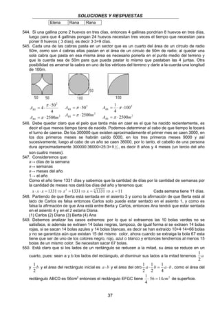 SOLUCIONES Y RESPUESTAS 
RS 
= ⋅ 
37 
Elena Rana Rana 
544. Si una gallina pone 2 huevos en tres días, entonces 4 gallinas pondrían 8 huevos en tres días, 
luego para que 4 gallinas pongan 24 huevos necesitan tres veces el tiempo que necesitan para 
poner 8 huevos ( 3 días), es decir 3·3=9 días. 
545. Cada una de las cabras pasta en un sector que es un cuarto del área de un círculo de radio 
50m, como son 4 cabras ellas pastan en el área de un círculo de 50m de radio; al quedar una 
sola cabra que pasta en esa misma área es necesario ponerla en el punto medio del terreno y 
que la cuerda sea de 50m para que pueda pastar lo mismo que pastaban las 4 juntas. Otra 
posibilidad es amarrar la cabra en uno de los vértices del terreno y darle a la cuerda una longitud 
de 100m. 
2 
2 
4 50 
4 
RS 
= ⋅ 
A 2500 
m 
A 
RS 
⋅ 
= ⋅ 
π 
π 
2 
2 
2500 
50 
A 
RS 
= ⋅ 
A m 
RS 
= π 
⋅ 
π 
2 
2 
100 
2500 
1 
4 
A 
A m 
RS 
= ⋅ π 
⋅ 
π 
546. Debe quedar claro que el pelo que tarda más en caer es el que ha nacido recientemente, es 
decir el que menos tiempo tiene de nacido. Podemos determinar al cabo de que tiempo le tocará 
el turno de caerse. De los 300000 que existen aproximadamente el primer mes se caen 3000, en 
los dos primeros meses se habrán caído 6000, en los tres primeros meses 9000 y así 
sucesivamente, luego al cabo de un año se caen 36000, por lo tanto, el cabello de una persona 
dura aproximadamente 300000:36000=25:3= 8 1 3 
, es decir 8 años y 4 meses (un tercio del año 
son cuatro meses). 
547. Consideremos que: 
x→ días de la semana 
x→ semanas 
x→ meses del año 
1→ el año 
Como el año tiene 1331 días y sabemos que la cantidad de días por la cantidad de semanas por 
la cantidad de meses nos dará los días del año y tenemos que: 
x ⋅ x ⋅ x = 1331⇒ x3 = 1331⇒ x = 3 1331⇒ x = 11 Cada semana tiene 11 días. 
548. Partiendo de que Berta está sentada en el asiento 3 y como la afirmación de que Berta está al 
lado de Carlos es falsa entonces Carlos solo puede estar sentado en el asiento 1, y como es 
falsa la afirmación de que Ana está entre Berta y Carlos, entonces Ana tendrá que estar sentada 
en el asiento 4 y en el 2 estaría Diana. 
(1) Carlos (2) Diana (3) Berta (4) Ana 
549. Debemos analizar los casos extremos: por lo que sí extraemos las 10 bolas verdes no se 
satisface, si además se extraen 14 bolas negras, tampoco, de igual forma si se extraen 14 bolas 
rojas, si se sacan 14 bolas azules y 14 bolas blancas, es decir se han extraído 10+4·14=66 bolas 
y no se garantiza aún que existan 15 del mismo color, ahora cuando se extraiga la bola 67 esta 
tiene que ser de uno de los colores negro, rojo, azul o blanco y entonces tendremos al menos 15 
bolas de un mismo color. Se necesitan sacar 67 bolas. 
550. Está claro que si los lados de un rectángulo se reducen a la mitad, su área se reduce en un 
1 
cuarto, pues: sean a y b los lados del rectángulo, al disminuir sus lados a la mitad tenemos a 
2 
1 
y b 
2 
1 
1 
1 
y el área del rectángulo inicial es a ⋅ b y el área del otro a ⋅ b = a ⋅b 
4 
2 
2 
, como el área del 
1 ⋅ = cm de superficie. 
rectángulo ABCD es 56cm2 entonces el rectángulo EFGC tiene 56 14 2 
4 
 