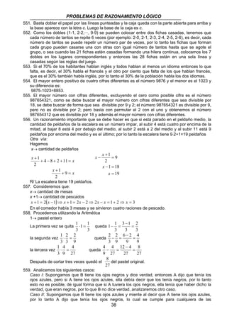 PROBLEMAS DE RAZONAMIENTO LÓGICO 
551. Basta doblar el papel por las líneas punteadas y la caja queda con la parte abierta para arriba y 
la base aparece con la letra c. Luego la base de la caja es c. 
552. Como los dobles (1-1, 2-2,···, 9-9) se pueden colocar entre dos fichas casadas, tenemos que 
cada número de tantos se repite 6 veces (por ejemplo: 2-0, 2-1, 2-3, 2-4, 2-5, 2-6), es decir, cada 
número de tantos se puede repetir un número par de veces, por lo tanto las fichas que forman 
cada grupo pueden casarse una con otras con igual número de tantos hasta que se agote el 
grupo, o sea cuando las 21 fichas estén casadas formando una hilera continua, colocamos los 7 
dobles en los lugares correspondientes y entonces las 28 fichas están en una sola línea y 
casadas según las reglas del juego. 
553. Si el 70% de los habitantes hablan inglés y todos hablan al menos un idioma entonces lo que 
falta, es decir, el 30% habla el francés y el otro por ciento que falta de los que hablan francés, 
que es el 30% también habla inglés, por lo tanto el 30% de la población habla los dos idiomas. 
554. El mayor entero positivo de cuatro cifras diferentes es el número 9876 y el menor es el 1023 y 
9 
= 
1 18 
− = 
1 1 = 
2 2 
= 
4 4 
= 
8 
del pastel original. 
38 
su diferencia es: 
9875-1023=8853. 
555. El mayor número con cifras diferentes, excluyendo el cero como posible cifra es el número 
987654321, como se debe buscar el mayor número con cifras diferentes que sea divisible por 
18, se debe buscar de forma que sea divisible por 9 y 2; el número 987654321 es divisible por 9, 
pero no es divisible por 2; pero basta con permutar el 2 con el uno y obtenemos el número 
987654312 que es divisible por 18 y además el mayor número con cifras diferentes. 
556. Un razonamiento importante que se debe hacer es que si está parado en el peldaño medio, la 
cantidad de peldaños de la escalera es un número impar, al subir 4 está cuatro por encima de la 
mitad, al bajar 8 está 4 por debajo del medio, al subir 2 está a 2 del medio y al subir 11 está 9 
peldaños por encima del medio y es el último; por lo tanto la escalera tiene 9⋅2+1=19 peldaños 
Otra vía: 
Hagamos 
x→ cantidad de peldaños 
x x 
4 8 2 11 
+ − + + = 
x + 
+ = 
x 
+ 
9 
2 
1 
2 
1 
19 
2 
1 
= 
+ 
x − 
x 
x 
x 
R/ La escalera tiene 19 peldaños. 
557. Consideremos que: 
x→ cantidad de mesas 
x +1→ cantidad de pescados 
x +1 = 2(x −1)⇒ x +1 = 2x − 2⇒ 2x − x = 1+ 2⇒ x = 3 
En el comedor había 3 mesas y se sirvieron cuatro raciones de pescado. 
558. Procedemos utilizando la Aritmética 
1→ pastel entero 
La primera vez se quita 
1 1 
3 
3 
1 ⋅ = 
queda 
2 
3 
3 1 
3 
3 
− 
− = 
la segunda vez 
2 
9 
1 ⋅ = 
2 
3 
3 
queda 
4 
9 
6 2 
9 
9 
3 
− 
− = 
la tercera vez 
4 
27 
1 ⋅ = 
4 
3 
9 
queda 
8 
27 
12 4 
27 
27 
9 
− 
− = 
Después de cortar tres veces quedó el 
27 
559. Analicemos los siguientes casos: 
Caso I: Supongamos que B tiene los ojos negros y dice verdad, entonces A dijo que tenía los 
ojos azules, pero si A tiene los ojos azules, ella debía decir que los tenía negros, por lo tanto 
esto no es posible, de igual forma que si A tuviera los ojos negros, ella tenía que haber dicho la 
verdad, que eran negros, por lo que B no dice verdad, analizaremos otro caso. 
Caso II: Supongamos que B tiene los ojos azules y miente al decir que A tiene los ojos azules, 
por lo tanto A dijo que tenía los ojos negros, lo cual se cumple para cualquiera de las 
 