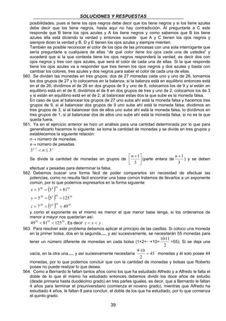 SOLUCIONES Y RESPUESTAS 
posibilidades, pues si tiene los ojos negros debe decir que los tiene negros y si los tiene azules 
debe decir que los tiene negros, hasta aquí no hay contradicción. Al preguntarle a C este 
responde que B tiene los ojos azules y A los tiene negros y como sabemos que B los tiene 
azules ella está diciendo la verdad y entonces sucede que A y C tienen los ojos negros y 
siempre dicen la verdad y B, D y E tienen los ojos azules y siempre mienten. 
También es posible reconocer el color de los ojos de las princesas con una sola interrogante que 
sería preguntarle a cualquiera de ellas “de qué color tiene los ojos cada una de ustedes” y 
sucederá que si la que contesta tiene los ojos negros responderá la verdad, es decir dos con 
ojos negros y tres con ojos azules, que será el color de cada una de ellas. Si la que responde 
tiene los ojos azules va a responder que tres tienen los ojos negros y dos azules y basta con 
cambiar los colores, tres azules y dos negros para saber el color de cada una de ellas. 
560. Se dividen las monedas en tres grupos: dos de 27 monedas cada uno y uno de 26, tomamos 
los dos grupos de 27 y lo colocamos en la balanza, si la balanza está en equilibrio entonces está 
en el de 26; dividimos el de 26 en dos grupos de 9 y uno de 8, colocamos los de 9 y si están en 
equilibrio está en el de 8; dividimos el de 8 en dos grupos de tres y uno de 2, colocamos los de 3 
y si están en equilibrio está en el de 2; al balancear estas dos la que sube es la moneda falsa. 
En caso de que al balancear los grupos de 27 uno suba ahí está la moneda falsa y hacemos tres 
grupos de 9, si al balancear dos grupos de 9 uno sube ahí está la moneda falsa; dividimos en 
tres grupos de 3, si al balancear dos de ellos uno sube ahí está la moneda falsa, lo dividimos en 
tres grupos de 1, si al balancear dos de ellos uno sube ahí está la moneda falsa, si no es la que 
queda fuera. 
561. Ya en el ejercicio anterior se hizo un análisis para una cantidad determinada por lo que para 
generalizarlo hacemos lo siguiente: se toma la cantidad de monedas y se divide en tres grupos y 
establecemos la siguiente relación: 
n→ número de monedas. 
x→ número de pesadas. 
3x−1  n ≤ 3x 
Se divide la cantidad de monedas en grupos de  
39 
 
 + 
3 
 
n 1 
(parte entera de 
n +1 
3 
) y se deben 
efectuar x pesadas para determinar la falsa. 
562. Debemos buscar una forma fácil de poder compararlos sin necesidad de efectuar las 
potencias, como no resulta fácil encontrar una base común tratemos de llevarlos a un exponente 
común, por lo que podemos expresarlos en la forma siguiente: 
( ) 
( ) 
40 4 10 10 
3 3 81 
= = = 
30 3 10 10 
5 5 125 
= = = 
20 ( 2 )10 10 
7 7 49 
= = = 
x 
y 
z 
y como el exponente es el mismo es menor el que menor base tenga, si los ordenamos de 
menor a mayor nos quedarían así: 
4910  8110  12510 , Es decir z  x  y . 
563. Para resolver este problema debemos aplicar el principio de las casillas. Si coloco una moneda 
en la primer bolsa, dos en la segunda,..., y así sucesivamente, se necesitarán 55 monedas para 
10·11 
tener un número diferente de monedas en cada bolsa (1+2+···+10= 
2 
=55); Si se deja una 
9·10 = monedas y él solo posee 44 
vacía, en la otra una,..., y así sucesivamente necesitaría 45 
2 
monedas, por lo que podemos concluir que con la cantidad de monedas y bolsas que Roberto 
posee no puede realizar lo que desea. 
564. Como a Bernardo le faltan tantos años como los que ha estudiado Alfredo y a Alfredo le falta el 
doble de lo que él mismo ha estudiado entonces debemos dividir los doce años de estudio 
(desde primaria hasta duodécimo grado) en tres partes iguales, es decir, que a Bernardo le faltan 
4 años para terminar el preuniversitario (comienza el noveno grado), mientras que Alfredo ha 
estudiado 4 años, le faltan 8 para concluir, el doble de los que ha estudiado, por lo que comienza 
el quinto grado. 
 