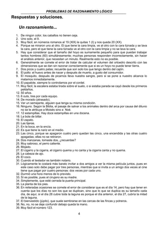 PROBLEMAS DE RAZONAMIENTO LÓGICO 
4 
Respuestas y soluciones. 
Un razonamiento... 
1. De ningún color, los caballos no tienen ceja. 
2. Uno solo, el 9. 
3. Muy fácil, en números romanos al 19 (XIX) le quitas 1 (I) y nos queda 20 (XX). 
4. Porque se miraron uno al otro. El que tiene la cara limpia, ve al otro con la cara tiznada y se lava 
la cara, pero el que tiene la cara tiznada ve al otro con la cara limpia y no se lava la cara. 
5. Hay que considerar que el tamaño del hoyo es sumamente pequeño para que puedan trabajar 
tantos hombres (60) simultáneamente; muchas personas responden incorrectamente, sin hacer 
el análisis anterior, que necesitan un minuto. Realmente esto no es posible. 
6. Generalmente se comete el error de tratar de calcular el volumen del ortoedro descrito con las 
dimensiones que se dan sin razonar correctamente que si es un hoyo no puede tener tierra. 
7. Dos picos y cuatro patas; recuerde que son solo los que tengo dentro del cajón. 
8. El pollo: el huevo antes de nacer y después de muerto, a gusto del consumidor. 
9. El mosquito, después de picarnos lleva nuestra sangre, pero si se pone a nuestro alcance lo 
matamos inmediatamente. 
10. El papalote, siempre lo controlamos por el cordel. 
11. Muy fácil, la escalera estaba tirada sobre el suelo, o si estaba parada se cayó desde los primeros 
peldaños. 
12. 50 años. 
13. 6 outs, tres por cada equipo. 
14. De morado (atrasado). 
15. Ver un semejante, alguien que tenga su misma condición. 
16. Ninguno. Según la Biblia, el pasaje de salvar a los animales dentro del arca por causa del diluvio 
no se le atribuye a Moisés sino a Noé. 
17. 12 estampillas. Hay doce estampillas en una docena. 
18. La bola de billar. 
19. El zapato. 
20. Las tijeras. 
21. En la boca, en la encía. 
22. Es que tiene la nariz en el medio. 
23. Las cinco, porque se apagaron cuatro pero quedan las cinco, una encendida y las otras cuatro 
apagadas; ellas no se retiraron. 
24. Dos manzanas, tomaste dos, ¿recuerdas? 
25. Muy sabroso, el perro caliente. 
26. Mojado. 
27. El cigarro y la cigarra, el cigarro quema y no canta y la cigarra canta y no quema. 
28. La cabeza de ajo. 
29. El coco. 
30. Cuando el testador es también notario. 
31. Lógicamente le costará más barato invitar a dos amigos a ver la misma película juntos, pues en 
este caso solo debe pagar por tres personas, mientras que si invita a un amigo dos veces al cine 
tiene que pagar por cuatro personas: dos veces por cada uno. 
32. Durmió una hora menos de lo previsto. 
33. Sí es posible, pues el cirujano es su madre. 
34. Simplemente, que esté cerrada la puerta principal. 
35. La planta de los pies. 
36. En reiteradas ocasiones se comete el error de considerar que es el día 14, pero hay que tener en 
cuenta que los días no son los que se duplican, sino que lo que se duplica es su tamaño cada 
día, de aquí, si el día 28 cubre toda la laguna es porque el día anterior, el día 27, cubría la mitad 
de la laguna. 
37. El bienvestido (júpito), que suele sembrarse en las cercas de las fincas y potreros. 
38. No, no, no se deje confundir debajo queda la mano. 
39. Muy fácil el número 123. 
 