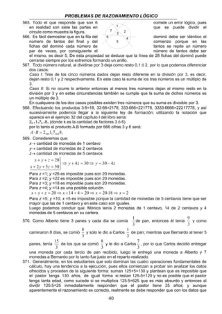 PROBLEMAS DE RAZONAMIENTO LÓGICO 
565. Todo el que responde que son 6 comete un error lógico, pues 
1 
3 2 
en realidad son siete las partes en que se puede dividir el 
círculo como muestra la figura. 
7 
566. Es fácil demostrar que en la fila del dominó debe ser idéntico el 
4 
6 
número de tantos del final y del 5 
comienzo porque en las 
fichas del dominó cada número de tantos se repite un número 
par de veces, por consiguiente el número de tantos debe ser 
el mismo, es decir 5. De esta propiedad se deduce que la línea de 28 fichas del dominó puede 
cerrarse siempre por los extremos formando un anillo. 
567. Todo número natural, al dividirse por 3 deja como resto 0,1 ó 2, por lo que podemos diferenciar 
dos casos: 
Caso I: Tres de los cinco números dados dejan resto diferente en la división por 3, es decir, 
dejan resto 0,1 y 2 respectivamente. En este caso la suma de los tres números es un múltiplo de 
3. 
Caso II: Si no ocurre lo anterior entonces al menos tres números dejan el mismo resto en la 
división por 3 y en estas circunstancias también se cumple que la suma de dichos números es 
un múltiplo de 3. 
En cualquiera de los dos casos posibles existen tres números que su suma es divisible por 3. 
568. Efectuando los productos 3⋅6=18, 33⋅66=2178, 333⋅666=221778, 3333⋅6666=22217778, y así 
sucesivamente podemos llegar a la siguiente ley de formación; utilizando la notación que 
aparece en el ejemplo 32 del capítulo I del libro sería: 
2k-1117k-181 (donde k es la cantidad de factores 3 ó 6) 
por lo tanto el producto A⋅B formado por 666 cifras 3 y 6 será: 
8 
y solo le dio a Carlos 
8 
y le dio a Carlos 
40 
665 1 665 1 A⋅ B = 2 1 7 8 
569. Consideremos que: 
x→ cantidad de monedas de 1 centavo 
y→ cantidad de monedas de 2 centavos 
z→ cantidad de monedas de 5 centavos 
y z y z 
x y z 
+ + = 
x y z 
4 30 30 4 
20 
2 5 50 
⇒ + = ⇒ = − 
 
  
+ + = 
Para z =1; y =26 es imposible pues son 20 monedas. 
Para z =2; y =22 es imposible pues son 20 monedas. 
Para z =3; y =18 es imposible pues son 20 monedas. 
Para z =4; y =14 es una posible solución. 
x + y + z = 20⇒ x +14 + 4 = 20⇒ x = 20-18⇒ x = 2 
Para z =5; y =10; x =5 es imposible porque la cantidad de monedas de 5 centavos tiene que ser 
mayor que las de 1 centavo y en este caso son iguales. 
Luego podemos concluir que: Mónica tenía 2 monedas de 1 centavo, 14 de 2 centavos y 4 
monedas de 5 centavos en su cartera. 
570. Como Alberto tiene 3 panes y cada día se comía 
1 
de pan, entonces él tenía 
3 
9 
y como 
3 
caminaron 8 días, se comió 
3 
1 
de pan; mientras que Bernardo al tener 5 
3 
panes, tenía 
15 
3 
de los que se comió 
3 
7 
, por lo que Carlos decidió entregar 
3 
una moneda por cada tercio de pan recibido, luego le entregó una moneda a Alberto y 7 
monedas a Bernardo por lo tanto fue justo en el reparto realizado. 
571. Generalmente, en los estudiantes que solo dominan las cuatro operaciones fundamentales de 
cálculo, hay una tendencia a la ejecución, pues ellos comienzan a probar sin analizar los datos 
ofrecidos y proceden de la siguiente forma: suman 125+5=130 y plantean que es imposible que 
el pastor tenga 130 años, de igual forma si restan 125-5=120 y no es posible que el pastor 
tenga tanta edad, como sucede si se multiplica 125⋅5=625 que es más absurdo y entonces al 
dividir 125:5=25 inmediatamente responden que el pastor tiene 25 años; y aunque 
aparentemente el razonamiento es correcto, realmente se debe responder que con los datos que 
 