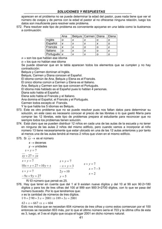 SOLUCIONES Y RESPUESTAS 
aparecen en el problema no se puede determinar la edad del pastor, pues nada tiene que ver el 
número de ovejas y de perros con la edad el pastor al no ofrecerse ninguna relación, luego los 
datos son insuficiente para resolver este problema. 
572. Para resolver este tipo de problema es conveniente apoyarse en una tabla como la ilustramos 
Ana Belquis Carmen Diana Elena 
Inglés o x x o o 
Español x x x x o 
Francés x x o o x 
Italiano o x x o x 
Portugués x x x o o 
41 
a continuación: 
x→ son los que hablan ese idioma 
o→ los que no hablan ese idioma 
Se puede observar que en la tabla aparecen todos los elementos que se cumplen y no hay 
contradicción: 
Belquis y Carmen dominan el Inglés. 
Belquis, Carmen y Diana conocen el Español. 
El idioma común de Ana, Belquis y Elena es el Francés. 
El único idioma común a Carmen y Elena es el Italiano. 
Ana, Belquis y Carmen son las que conocen el Portugués. 
El idioma más hablado es el Español pues lo hablan 4 personas. 
Diana solo habla el Español. 
Elena solo habla el Francés y el Italiano. 
Ana domina el Español, el Francés y el Portugués. 
Carmen todos excepto el Francés. 
Y la que habla los 5 idiomas es Belquis. 
573. Este es otro problema que no se puede resolver pues nos faltan datos para determinar su 
solución, en este caso es necesario conocer el precio de las libretas o lo que gastó María para 
comprar las 12 libretas, este tipo de problemas prepara al estudiante para reconocer que no 
siempre todos los problemas tienen solución. 
574. Está claro que se pueden distribuir 12 niños en cada una de las aulas de la escuela y no tener 
en ninguna de las aulas 2 niños del mismo edificio, pero cuando vamos a incorporar al niño 
número 13 tiene necesariamente que estar ubicado en una de las 12 aulas anteriores y por tanto 
al menos una de las aulas tendrá al menos 2 niños que viven en el mismo edificio. 
575. Si xy → es el número 
x → decenas 
y → unidades 
x y 
+ = 
+ = 
27 
7 
xy yx 
7 
x y 
+ = 
x y y x 
10 27 10 
+ + = + 
7 
x y 
+ = 
x y 
9 9 27 
− + = 
x y 
+ = 
x y 
− + = 
2 = 
10 
5 
3 
7 
= 
y 
y 
7 
7 5 
x y 
+ = 
= − 
2 
= 
x 
x 
R/ El número que pensé es 25. 
576. Hay que tener en cuenta que del 1 al 9 existen nueve dígitos y del 10 al 99 son 90·2=180 
dígitos y para los de tres cifras del 100 al 999 son 900·3=2700 dígitos, con lo que se pasa del 
número buscado. Por lo que tendremos que: 
x es la cantidad de números de tres dígitos. 
x x 
1·9 2·90 3· 2001 189 3 2001 
+ + = ⇒ + = 
x x 
63 + = 667 ⇒ = 
604 
Esto nos indica que se necesitan 604 números de tres cifras y como estos comienzan por el 100 
entonces se necesitan 603 más, por lo que el último número sería el 703 y la última cifra de esta 
es 3, luego, el 3 es el dígito que ocupa el lugar 2001 en dicho número natural. 
 