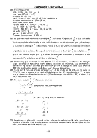 SOLUCIONES Y RESPUESTAS 
9 
este aumenta ya que al dividir por una fracción esto se convierte en 
x + efectuando tenemos: 
x 2 + 2 
+ = completando un cuadrado perfecto 
62 
= − 
36 
= − 
12 2 
43 
580. Debemos partir de 
f(10) = f(2⋅5) = f(5) + f(2) por (1) 
pero como f(10)=0 por (3) 
entonces f(5) + f(2) =0 
luego f(2) = - f(5) pero como f(2) y f(5) son no negativos 
entonces necesariamente f(2) = f(5) = 0 
ahora como 1985 = 397.5 
Por otra parte f(397⋅9) = f(3573) = 0 por (2) 
pero 0 = f(397⋅3⋅3) = f(397⋅3) + f(3) 
= f(397) + f(3) +f(3) = 0 y como f(3) =0 por (2) 
por tanto f(397) = 0 
y como f(1985) = f(397) + f(5) 
Entonces tenemos que: f(1985) = 0 
581. Lo que debe hacer realmente es dividir por 
9 
, pues si se multiplica por 
13 
9 
13 
lo que haría sería 
disminuir el salario del trabajador al estar multiplicando por un número menor que 1, sin embargo 
si dividimos el salario por 
13 
un producto por el recíproco del segundo término, entonces al dividir por 
9 
se multiplica por 
13 
13 
9 
que es una fracción mayor que 1 y el salario del trabajador aumentaría y entonces si lo está 
estimulando. Por tanto tiene que dividirle el salario por 
9 
. 
13 
582. Primero hay que reconocer que una docena tiene 12 elementos, en este caso 12 naranjas, 
luego 4 docenas son 48 naranjas y como cada kg tiene entre 6 y 8 naranjas, para tener la mayor 
cantidad de kg posibles tenemos que considerar que con 6 naranjas se tiene 1kg y entonces 
48:6=8kg es el máximo que se puede tener con 4 docenas de naranjas. 
583. Como son 5 números enteros consecutivos y el del medio es 70 entonces la suma es 
70⋅5=350, pues el anterior al del medio (69) le falta uno para 70, pero al siguiente (71) le sobra 
uno, lo mismo para los extremos al menor (68) le faltan dos pero al último (72) le sobran dos; 
luego ellos suman 350. 
584. Nos piden calcular 
y 
x 
y 
x y 
xy 
y 
x 
y 
x2 + 2xy + y2 − 2xy 
= 
xy 
y como x + y = 6 y x ⋅ y = 3 tenemos 
( ) 
( ) 
( ) 2 
x y xy 
2 
2 
2 
2 
2 
− 
x y 
x + 
y 
= 
− 
+ 
= 
+ − 
= 
xy 
xy 
xy 
xy 
xy 
= − 
10 
2 
3 
2 
3 
= 
585. Denotemos por y la casilla que está debajo de la que tiene el número 14 y a la izquierda de la 
que tiene el número 13, de acuerdo a las condiciones de que la suma de las diagonales, las filas 
y las columnas es la misma, tenemos que: 
 