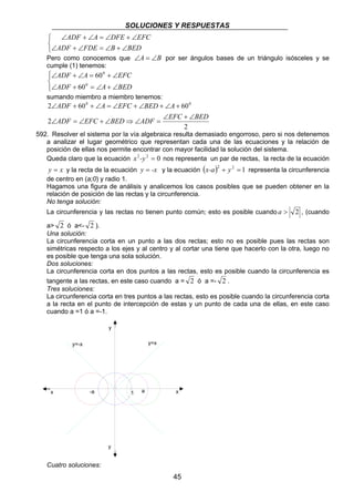 SOLUCIONES Y RESPUESTAS 
2 ∠ + 600 + ∠ = ∠ + ∠ + ∠ + 
600 
ADF EFC BED ADF EFC BED 
y=-x y=x 
x -a 1 a x 
45 
   
ADF A DFE EFC 
∠ + ∠ = ∠ + ∠ 
ADF FDE B BED 
∠ + ∠ = ∠ + ∠ 
Pero como conocemos que ∠A = ∠B por ser ángulos bases de un triángulo isósceles y se 
cumple (1) tenemos: 
 
  
0 
ADF A EFC 
60 
∠ + ∠ = + ∠ 
ADF 0 
A BED 
60 
∠ + = ∠ + ∠ 
sumando miembro a miembro tenemos: 
2 
2 
ADF A EFC BED A 
∠ + ∠ 
∠ = ∠ + ∠ ⇒ ∠ = 
592. Resolver el sistema por la vía algebraica resulta demasiado engorroso, pero si nos detenemos 
a analizar el lugar geométrico que representan cada una de las ecuaciones y la relación de 
posición de ellas nos permite encontrar con mayor facilidad la solución del sistema. 
Queda claro que la ecuación x2-y2 = 0 nos representa un par de rectas, la recta de la ecuación 
y = x y la recta de la ecuación y = -x y la ecuación (x-a)2 + y2 = 1 representa la circunferencia 
de centro en (a;0) y radio 1. 
Hagamos una figura de análisis y analicemos los casos posibles que se pueden obtener en la 
relación de posición de las rectas y la circunferencia. 
No tenga solución: 
La circunferencia y las rectas no tienen punto común; esto es posible cuando a  2 , (cuando 
a 2 ó a- 2 ). 
Una solución: 
La circunferencia corta en un punto a las dos rectas; esto no es posible pues las rectas son 
simétricas respecto a los ejes y al centro y al cortar una tiene que hacerlo con la otra, luego no 
es posible que tenga una sola solución. 
Dos soluciones: 
La circunferencia corta en dos puntos a las rectas, esto es posible cuando la circunferencia es 
tangente a las rectas, en este caso cuando a = 2 ó a =- 2 . 
Tres soluciones: 
La circunferencia corta en tres puntos a las rectas, esto es posible cuando la circunferencia corta 
a la recta en el punto de intercepción de estas y un punto de cada una de ellas, en este caso 
cuando a =1 ó a =-1. 
y 
y 
Cuatro soluciones: 
 