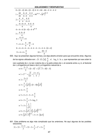 SOLUCIONES Y RESPUESTAS 
0 = 4 − 4 ⋅ 44 = 4 − 4 ⋅ 4 ⋅ 4 = 44 − 44 = 4 ⋅ 4 − 4 ⋅ 
4 
n, a, n , a a 
n ! log ln que representan por ese orden la 
0 5 5 = − 5 = 5 − = − 
47 
( ) ( ) 
( ) 
4 4 
4 4 
4 ⋅ 
4 
4 4 4 
4 
1 44 
2 4 
+ 
3 4 4 4 
⋅ 
( ) 
4 = 4 + 4 ⋅ 4 − 4 = 4 ⋅ 
4 
5 4 4 4 
4 
4 
4 
4 4 
4 
4 
44 4 
4 4 
4 4 
44 
4 4 
4 4 4 4 4 
⋅ + 
= 
⋅ − 
= 
+ + 
= 
+ 
= + = 
= = 
⋅ 
= 
+ 
= = 
− 
− − 
4 
44 
+ 
+ 
= 
= + − = − 
4 
4 
6 4 4 
4 
7 4 4 4 
4 
8 = 4 + 4 + 4 − 4 = 4 ⋅ 4 − 4 − 4 = 4 ⋅ 4 − (4 + 
4) 
9 = 4 + 4 + 4 
4 
− 
10 44 4 
4 
= 
600. Aquí se presentan algunas formas y se deja abierto al lector para que encuentre otras. Algunos 
de los signos utilizados son: [ ] , n , b, a, 
b 
raíz cuadrada de n, la raíz n-ésima de a, la parte entera de n, el cociente entre a y b, el factorial 
de n, el logaritmo en base a de b y el logaritmo natural de a. 
− 
• (5 5) 5 5 5(5 5) 
5 
= 
− 
 
1 55 5 5  5 5 
5 • ! 
5 
5 
 
 
= − = = 
• 
+ 
2 5 5 
5 
= 
• 3 = 5 + [ 5] = (5 − 5)! + 
[ 5] 
5 
• 
4 = 5 − 5 
5 
• 
5 = 5 + 5 − 5 = 5⋅ 5 
5 
6 5 5 5 = + = + 
• 5 log 5 
5 
 
 
7 5 5 
•  
 
= + 
5 
• [ ] [ ][ ] 5 5 8 5 5 5 5 + = + + = 
• 9 [ 5 5][ ] 5 5 [ln 5] 5 = + = + − 
601. Este problema es algo más complicado que los anteriores. He aquí algunas de las posibles 
soluciones: 
31 33 3 3 = − + = 3 + + 
3 3 3 
3 
33 3 3 
3 
+ 
3 
= − 
 