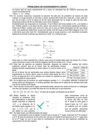 PROBLEMAS DE RAZONAMIENTO LÓGICO 
la mosca voló sin parar exactamente 3h y como su velocidad fue de 100km/h entonces ella 
cubrió una distancia de 
100km / h ⋅ 3h = 300km. 
618. En muchas ocasiones, buscando la solución de este tipo de problema se razona de esta 
manera: la oruga durante un día (día y noche, durante 24h) sube 5m y baja 2m, o sea, sube 3m 
por día en total y como la altura es de 9m será alcanzado por la oruga al cabo de tres días. 
Alcanzará la altura de 9m el miércoles a las 6 de la mañana. 
Evidentemente esa respuesta es incorrecta. A las 6:00am del lunes estará a 3m, y el martes a 
las 6:00am estará a una altura de 6m; ahora, ese mismo día, comenzando desde las 6:00am y 
hasta las 6:00pm, puede subir otros 5m más, por lo que ya habrá alcanzado los 9m que debía 
subir, nos queda por determinar a qué hora arriba a los 9m pues a las 6:00pm llegaría a los 11m 
y ella tiene que subir solo 9m. Considerando que la oruga avanza a una velocidad constante 
debemos encontrar el tiempo que demora en subir 1m y tenemos que: 
m h 
5 ⋅ ⋅ ⋅ ⋅ ⋅ 
12 
m x 
1 
⋅ ⋅ ⋅ ⋅ ⋅ ⋅ ⋅ 
x 1 m ⋅ 
12 
h 
m 
12 
5 
= 
Pero 5 h 
x h h 
5 
2 2 
= = 
5 
h 
1 ⋅⋅⋅⋅⋅⋅ 
60min 
h ⋅⋅⋅⋅⋅⋅⋅ 
y 
60min 
h 
1 
2 
5 
⋅ 
h 
24min 
2 
5 
= 
= 
y 
y 
2 es igual a 
Para subir un metro necesita 2h y 24min, pero como el martes debe subir 3m serían 7h y 12min, 
como comienza a subir a las 6:00 am llegará a los 9m el martes a la 1:12 pm. 
619. Este tipo de ejercicio es bastante discutido, después de realizar un análisis del mismo 
podemos concluir que en el tercer días de sembrados ambos 
árboles tendrán exactamente la misma altura, lo cual se ilustra en la 
tabla. 
Es en el tercer día de sembrados que ambos árboles logran tener 
exactamente la misma altura, pues el primer árbol pasa de 4,5 a 
6,75 y el segundo de 3 a 9 y siempre va a existir un instante en que 
ambos tengan la misma altura. 
Árbol A Árbol B 
1er día 3cm 1cm 
2do día 4,5cm 3cm 
3er día 6,75cm 9cm 
4to día 10,13cm 27cm 
620. En la figura hay 24 rombos, en cada hexágono existen 6 ⋅ 3 = 18 rombos, además 3 rombos de 
enlace entre los hexágonos y 3 rombos grandes (los lados son el doble de los demás) todo esto 
nos da 24 rombos en la figura. 
621. Para calcular el área de la región sombreada basta calcular dos veces el área de un rectángulo 
(los tres son iguales) y la mitad del área de uno de ellos por lo que tenemos: 
( ) (5 4) 40 10 50 2 
2 5⋅ 4 + 1 ⋅ = + = cm El área de la región sombreada es de 50cm2. 
Campo 
Foso 
50 
2 
622. Basta analizar el dibujo para comprender como se 
resuelve el problema. Para fundamentar un poco desde 
las matemáticas: si dividimos el ancho del foso en tres 
partes entonces la distancia de A hasta B será igual a 
B 
3 2 y la distancia de A hasta C será de 2 2 , pero 
las tablas serán iguales a 3 y es evidente que se cumple 
C 
que 3 + 2 2  3 2 , por lo A 
que es posible, colocando 
las tablas en esa posición, cruzar el foso sin dificultad. 
623. Se debe hacer una diferenciación de casos: 
Caso I: Supongamos que el capitán A acertó que A ocupa el 1er lugar, entonces el 2do lo ocupa C 
y el 3ro B pues se equivocó en los otros dos, de aquí el capitán B se equivocó en el 1er lugar pero 
en el 2do lugar no, por lo que está en contradicción con que los dos capitanes restantes se 
equivocaron en los tres lugares. 
 