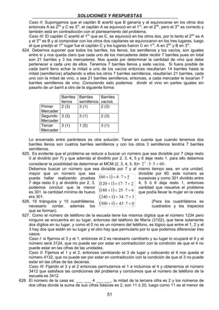 SOLUCIONES Y RESPUESTAS 
Caso II: Supongamos que el capitán B acertó que B ganaría y al equivocarse en los otros dos 
entonces A es 2do y C es 3ro, el capitán A se equivocó en el 1ro, en el 2do, pero el 3ro es correcto y 
también está en contradicción con el planteamiento del problema. 
Caso III: El capitán C acertó el 1ro que es C, se equivocó en los otros dos, por lo tanto el 2do es A 
y el 3ro es B y al comprobar con los otros dos capitanes se equivocaron en los tres lugares, luego 
el que predijo el 1er lugar fue el capitán C y los lugares fueron C en 1ro, A en 2do y B en 3ro. 
624. Debemos suponer que todos los barriles, los llenos, los semillenos y los vacíos, son iguales 
entre sí y nos queda claro que cada uno de los mercaderes debe recibir 7 barriles pues en total 
son 21 barriles y 3 los mercaderes. Nos queda por determinar la cantidad de vino que debe 
pertenecer a cada uno de ellos. Tenemos 7 barriles llenos y siete vacíos. Si fuera posible de 
cada barril lleno echar la mitad a uno de los vacíos entonces resultarían 14 barriles hasta la 
mitad (semillenos) añadiendo a ellos los otros 7 barriles semillenos, resultarían 21 barriles, cada 
uno con la mitad de vino, o sea 21 barriles semillenos; entonces, a cada mercader le tocarían 7 
barriles semillenos de vino. Conociendo esto podemos dividir el vino en partes iguales sin 
pasarlo de un barril a otro de la siguiente forma: 
( 60 + 1 ) 
= 8 ⋅ 7 + 
5 
( 120 + 1 ) 
= 17 ⋅ 7 + 
2 
( 180 + 1 ) 
= 25 ⋅ 7 + 
6 
( ) 
(300 1) 43 7 0 
240 + 1 = 34 ⋅ 7 + 
3 
+ = ⋅ + 
51 
Barriles 
llenos 
Barriles 
semillenos 
Barriles 
vacíos. 
Primer 
Mercader 
2 (3) 3 (1) 2 (3) 
Segundo 
Mercader 
3 (3) 3 (1) 2 (3) 
Tercer 
Mercader 
3 (1) 1 (5) 3 (1) 
Lo encerrado entre paréntesis es otra solución. Tener en cuenta que cuando tenemos dos 
barriles llenos son cuatros barriles semillenos y con los otros 3 semillenos tendría 7 barriles 
semillenos. 
625. Es evidente que el problema se reduce a buscar un número que sea divisible por 7 (deja resto 
0 al dividirlo por 7) y que además al dividirlo por 2, 3, 4, 5 y 6 deje resto 1. para ello debemos 
considerar la posibilidad de determinar el MCM (2, 3, 4, 5, 6)= 22 ⋅ 3⋅5 = 60 . 
Debemos buscar un número que sea divisible por 7 y al mismo tiempo sea, en una unidad, 
mayor que un número que sea divisible por 60. este número se 
puede hallar realizando pruebas sucesivas y como 301 dividido entre 
7 deja resto 0 y al dividirlo por 2, 3, 4, 5 ó 6 deja resto 1, entonces 
podemos concluir que la menor cantidad que resuelve el problema 
es 301. la cantidad mínima de huevo que podía llevar la mujer en la cesta 
era 301. 
626. 19 triángulos y 15 cuadriláteros. (Para los cuadriláteros es 
necesario contar, además los cuadrados y los trapecios 
que se forman). 
627. Como el número de teléfono de la escuela tiene los mismos dígitos que el número 1234 pero 
ninguno se encuentra en su lugar, entonces del teléfono de María (3102), que tiene solamente 
dos dígitos en su lugar, y como el 0 no es un número del teléfono, es lógico que entre el 1, 2 y el 
3 hay dos que están en su lugar y el otro hay que permutarlo por lo que podemos diferenciar tres 
casos: 
Caso I: si fijamos el 3 y el 1, entonces el 2 es necesario cambiarlo y su lugar lo ocupará el 4 y el 
número será 3124, que no puede ser por estar en contradicción con la condición de que el 4 no 
puede estar en las cifras de las unidades. 
Caso II: Fijemos el 1 y el 2, entonces cambiando el 3 de lugar y colocando el 4 nos queda el 
número 4132, que no puede ser por estar en contradicción con la condición de que el 3 no puede 
estar en las cifras de las decenas. 
Caso III: Fijando el 3 y el 2 entonces permutamos el 1 e incluimos el 4 y obtenemos el número 
3412 que satisface las condiciones del problema y concluimos que el número de teléfono de la 
escuela es 3412. 
628. El número de la casa es: ___ ___ 4 ___ ___, la mitad de la tercera cifra es 2 y los números de 
dos cifras donde la suma de sus cifras básicas es 2, son 11 ó 20, luego como 11 es el menor de 
 