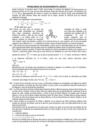 PROBLEMAS DE RAZONAMIENTO LÓGICO 
estos números, el número sería 11420. para hallar el número de teléfono se descompone en 
factores primos el 114, que son los tres primeras cifras del número de la casa. Los factores son 
2, 3 y 19, y agrupándolos de menor a mayor se obtiene el número 2319, que precedido del 
número 20 (dos últimas cifras del número de la casa), forman el 202319 que es número 
telefónico buscado. 
x x = 3 25 ⇒ x 
= 
5 
5 
A 
1 
2 
4 3 
6 
30 = horas, por lo que la carrera durará 6 - 2 = 4 horas corriendo a 15km/h 
60 = . 
Otra vía: 
Denotemos por t el tiempo que emplearía el corredor si llegara a su destino a las 12 meridiano. 
De los planteamientos del problema tenemos la ecuación: 
( ) ( ) 
10 10 15 15 
60 = . 
52 
629. Basta con establecer una proporción: 
⇒ 
   
3 3 
x 
⇒ = 
   
= 
15 25 
15 
y 
⋅ 
15 
R/ El valor de x es 5 
630. Como en ese país el número de ciudades es finito y cada 
ciudad está conectada por carretera con otras tres ciudades y no 
hay otras carreteras, entonces es evidente que existen solo 6 
modos de entrar y salir de una ciudad cualquiera. Si hay n 
ciudades y el turista visita 6n +1 se puede asegurar que en 
alguna ocasión el turista ha recorrido siete veces las carreteras de 
una ciudad, luego ha entrado y salido en la misma forma en una ocasión, por lo que se puede 
asegurar que visitando 6n +1 ciudades el turista vuelve necesariamente a la misma ciudad A. 
631. Son varios los que promedian las velocidades y dicen que la velocidad debe ser de 12,5km/h, 
pero lógicamente están equivocados pues en realidad se deben hacer el siguiente análisis: 
Si a 15km/h está en camino 2 horas más estaría la misma cantidad de horas que cuando va a 
10km/h y recorrería 30km más que lo que recorría en realidad, en una hora recorre 5km más y 
estaría en camino 6 
5 
y la distancia recorrida es 15 ⋅ 4 = 60km , como es una hora menos entonces sería 
km 12 / 
5 
km h 
h 
t t 
10 1 15 1 
+ = − 
t + = t 
− 
t 
5 
25 = 
5 
= 
t h 
De donde la distancia recorrida es de 10 ⋅ 6 = 15 ⋅ 4 = 60km por lo tanto la velocidad que debe 
mantener para llegar al sitio a las 12 m es 12km/ h 
5 
632. A partir de la condición de que Juan y el lanzador festejan el cumpleaños de Miguel se infiere 
que el lanzador no puede ser otro que Pedro y como Juan no es jardinero derecho entonces lo 
es Miguel y Juan es el jardinero izquierdo. 
633. La niña que tiene la blusa violeta debe llamarse Rosa o Blanca porque ninguna lleva blusa con 
el color de su nombre, como la otra niña que habla dice que se llama Blanca, entonces la de la 
blusa de color violeta se llama Rosa, y como la que se llama Blanca no puede usar la blusa 
blanca, ni es la de la blusa violeta entonces tiene la blusa rosa y Violeta tiene la blusa blanca. 
Por tanto la niña de la blusa rosa se llama Blanca, la de la blusa blanca se llama Violeta y la de 
la blusa violeta se llama Rosa. 
634. Como Carlos es el alumno de Dalia y Alberto no es alumno de Félix entonces Alberto solo 
puede ser alumno de Estela, que es el alumno que buscamos, solo nos falta determinar en qué 
aula se encuentra. 
Conocemos que se encuentra en el aula cuyo número es igual a la suma de las edades de los 
tres alumnos y además dos estudiantes tienen la misma edad y el otro un año más, entonces se 
cumple que: 
x → edad de Alberto. 
a → número del aula en que se encuentra 
x + x + x +1 = a ⇒3x +1 = a 
De aquí se verifica que el número del aula en que se encuentra es múltiplo de 3 más una unidad 
y eso es solo posible en el aula 49, el alumno de Estela es Alberto y se encuentra en el aula 49. 
 