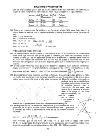 SOLUCIONES Y RESPUESTAS 
Con las proposiciones que se dan se pueden obtener todos los elementos del problema, se 
sugiere al lector completar los elementos que faltan y que aparecen en la siguiente tabla. 
alumno edad Profesor de 
Matemáticas 
Aula Profesor 
que cuida 
Carlos 17 Dalia 48 Félix 
Alberto 16 Estela 49 Dalia 
Beatriz 16 Félix 50 Estela 
635. Este es un problema que fue publicado en Francia en el año 1484. para darle solución al 
mismo debemos partir de que el carpintero ni gana ni pierde dinero entonces se debe cumplir 
que: 
Sea x → días trabajados. 
30 – x → días que no trabaja. 
x 
180 
= 
5 
6 
3 4 
fig. a) fig. b) 1 
53 
x x 
5,50 = 6,60 ⋅ (30 − 
) 
x x 
55 = 66 ⋅ 30 − 
66 
x x 
55 + 66 = 66 ⋅ 
30 
11 
x días 
11 
16 4 
= 
x 
121 = 66 ⋅ 
30 
66 ⋅ 
30 
121 
= 
x 
16 4 días 
R/ El carpintero trabajó 11 
636. La cuenta está mal sacada pues en la operación de 3⋅ 9 = 27 se contemplan los 25 pesos que 
están en la caja y los dos con que se quedó el camarero, por tanto sería incorrecto volver a 
sumar a esa cifra (27) los dos pesos con que se quedó el camarero. Lo correcto sería sumar los 
25 pesos que costaba la habitación más los dos que se quedó el camarero más los tres 
devueltos a los amigos que esos sí suman 30 pesos, por lo que no existe realmente ningún peso 
perdido. 
637. Como existen 900cm3 de aceite de girasol y 250cm3 de aceite de maní, se tienen 1150cm3 de 
mezcla y como 1cm3 = 1ml y la botella tiene una capacidad de 1500 ml entonces lo que le falta 
350 7 
de aceite de maíz es 1500ml – 1150ml = 350ml, lo que representa el 
= del total. 
30 
1500 
638. Si dibujas la herradura mediante una línea en forma de arco, como por regla general se hace, 
por mucho que se piense no se conseguirá partirlo con dos líneas rectas, más que en cinco 
partes, como muestra la figura a, otra cosa es cuando se dibuja la herradura mostrando su 
anchura como es en realidad una 
herradura, entonces se encontrará 
la solución siempre que la 
intercepción de sus corte este 
dentro de la anchura y además 
corte la herradura en otra parte 
como muestra la figura b. 
639. Se procede 
de la misma 
forma que en el 
ejercicio 
1 
2 
1 
2 3 
4 5 
anterior, por lo que se puede dividir en 6 partes como indica la figura: 
640. El reloj ordinario da un número de campanadas igual al número de horas 
que marca, de ahí que la máxima cantidad de campanadas sea 12, por lo que 
el problema se reduce a determinar la suma de los 12 primeros números 
naturales: 
( ) 78 
1 2 3 12 12 12 1 12 13 
= 
2 
2 
⋅ 
= 
⋅ + 
3 
2 
4 
5 
+ + + ⋅ ⋅ ⋅ + = campanadas. 
Pero recuerde que el día tiene 24 horas por lo que será 2 veces esta suma, 
78 ⋅ 2 = 156 campanadas. Si el reloj también da una campanada para marcar las medias horas 
debemos sumarles 24 campanadas más y nos dará 156 + 24 = 180 campanadas 
6 
 