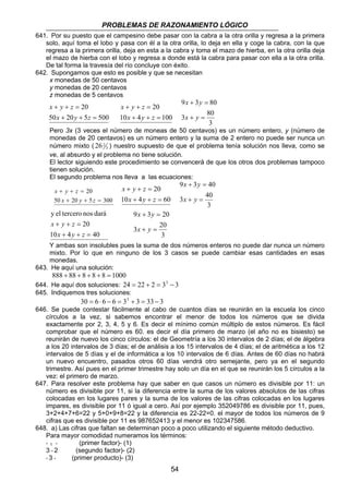 PROBLEMAS DE RAZONAMIENTO LÓGICO 
641. Por su puesto que el campesino debe pasar con la cabra a la otra orilla y regresa a la primera 
solo, aquí toma el lobo y pasa con él a la otra orilla, lo deja en ella y coge la cabra, con la que 
regresa a la primera orilla, deja en esta a la cabra y toma el mazo de hierba, en la otra orilla deja 
el mazo de hierba con el lobo y regresa a donde está la cabra para pasar con ella a la otra orilla. 
De tal forma la travesía del río concluye con éxito. 
642. Supongamos que esto es posible y que se necesitan 
54 
x monedas de 50 centavos 
y monedas de 20 centavos 
z monedas de 5 centavos 
20 
x y z 
+ + = 
x y z 
50 + 20 + 5 = 
500 
20 
x y z 
+ + = 
x y z 
10 + 4 + = 
100 
x y 
9 3 80 
+ = 
3 80 
3 
+ = 
x y 
Pero 3x (3 veces el número de moneas de 50 centavos) es un número entero, y (número de 
monedas de 20 centavos) es un número entero y la suma de 2 entero no puede ser nunca un 
número mixto ( 3 
26 2 ) nuestro supuesto de que el problema tenía solución nos lleva, como se 
ve, al absurdo y el problema no tiene solución. 
El lector siguiendo este procedimiento se convencerá de que los otros dos problemas tampoco 
tienen solución. 
El segundo problema nos lleva a las ecuaciones: 
20 
x y z 
+ + = 
x y z 
50 + 20 + 5 = 
300 
20 
x y z 
+ + = 
x y z 
10 + 4 + = 
60 
x y 
9 3 40 
+ = 
3 40 
3 
+ = 
x y 
y el tercero nos dará 
20 
x y z 
+ + = 
x y z 
10 + 4 + = 
40 
x y 
9 3 20 
+ = 
3 20 
3 
+ = 
x y 
Y ambas son insolubles pues la suma de dos números enteros no puede dar nunca un número 
mixto. Por lo que en ninguno de los 3 casos se puede cambiar esas cantidades en esas 
monedas. 
643. He aquí una solución: 
888 + 88 + 8 + 8 + 8 = 1000 
644. He aquí dos soluciones: 24 = 22 + 2 = 33 − 3 
645. Indiquemos tres soluciones: 
30 = 6 ⋅ 6 − 6 = 33 + 3 = 33 − 3 
646. Se puede contestar fácilmente al cabo de cuantos días se reunirán en la escuela los cinco 
círculos a la vez, si sabemos encontrar el menor de todos los números que se divida 
exactamente por 2, 3, 4, 5 y 6. Es decir el mínimo común múltiplo de estos números. Es fácil 
comprobar que el número es 60. es decir el día primero de marzo (el año no es bisiesto) se 
reunirán de nuevo los cinco círculos: el de Geometría a los 30 intervalos de 2 días; el de álgebra 
a los 20 intervalos de 3 días; el de análisis a los 15 intervalos de 4 días; el de aritmética a los 12 
intervalos de 5 días y el de informática a los 10 intervalos de 6 días. Antes de 60 días no habrá 
un nuevo encuentro, pasados otros 60 días vendrá otro semejante, pero ya en el segundo 
trimestre. Así pues en el primer trimestre hay solo un día en el que se reunirán los 5 círculos a la 
vez: el primero de marzo. 
647. Para resolver este problema hay que saber en que casos un número es divisible por 11: un 
número es divisible por 11, si la diferencia entre la suma de los valores absolutos de las cifras 
colocadas en los lugares pares y la suma de los valores de las cifras colocadas en los lugares 
impares, es divisible por 11 ó igual a cero. Así por ejemplo 352049786 es divisible por 11, pues, 
3+2+4+7+6=22 y 5+0+9+8=22 y la diferencia es 22-22=0. el mayor de todos los números de 9 
cifras que es divisible por 11 es 987652413 y el menor es 102347586. 
648. a) Las cifras que faltan se determinan poco a poco utilizando el siguiente método deductivo. 
Para mayor comodidad numeramos los términos: 
* 1 * (primer factor)- (1) 
3 * 2 (segundo factor)- (2) 
* 3 * (primer producto)- (3) 
 
