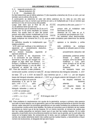 SOLUCIONES Y RESPUESTAS 
3 * 2 * (segundo producto)- (4) 
* 2 * 5 (tercer producto)- (5) 
1 * 8 * 30 (resultado)- (6) 
Es fácil determinar que el último asterisco (*) (de izquierda a derecha) de (3) es un cero, por ser 
también cero la última cifra de (6). 
A continuación se determina el valor del último asterisco de (1), éste es una cifra que 
multiplicada por 2 da un número que termina en cero y al multiplicarla por 3 da un número que 
termina en 5 (5); el 5 es la única cifra posible. 
Luego está claro que al final de (4) se 415⋅382 
encuentra la cifra cero, pues 3 + * = 
3 y el asterisco tiene que ser cero. 
830 
Es fácil adivinar que el asterisco de (2) es un 8, 3320 
porque sólo al multiplicar este 
número por 15 da como resultado un número terminado en 20 (4). 
Ahora, nos queda claro el valor del primer 1245 
asterisco de (1); éste es un 4, 
porque solo este número multiplicado por 8 da 158530 
un producto que empieza por 3 (4). 
No presentan dificultades algunas, determinar las restantes cifras desconocidas, 
basta multiplicar los números de (1) y (2), que ya están completos para determinar los demás 
valores. 
325 ⋅147 
En definitiva resuelta la multiplicación que 2275 
aparece a la derecha y arriba 
(página anterior). 
b) El valor que sustituye a los asteriscos en 1300 
este problema se averigua 
siguiendo un procedimiento deductivo, 325 
semejante al utilizado para el inciso 
anterior. Y tenemos que: 
47775 
649. La división buscada, siguiendo el procedimiento deductivo del 
52650 | 325 
325 162 
2015 
1950 
0650 
650 
000 
55 
ejercicio anterior es: 
650. De acuerdo a las situaciones planteadas, podemos arribar 
a la conclusión de que Salvador, Amado y Jesús son 
hermanos y son los que recogen los mangos, como los demás se 
dirigen al lago ellos son Enrique, Guillermo y Luís, pero 
Enrique y Guillermo son hermanos y como Enrique es tío de los 
que recogen mangos, y uno de ellos es el padre de Luís, 
entonces el abuelo de Luís es Guillermo. 
651. Para dar solución a este problema es necesario hacer una 
construcción auxiliar, construir el radioOE , de aquí obtenemos dos triángulos isósceles; Δ AEO 
de base AO y el Δ EOD de base ED, aquí tenemos que el ∠ AOE =α por ser ángulos 
bases del triángulo isósceles, además el ∠ DEO es un ángulo exterior del triánguloΔ AOE , por 
tanto este es igual a la suma de los ángulos interiores no 
adyacentes a él, por lo que tenemos 
que∠ AOE = 2∠α , pero, además el 
∠ODE =∠ AOE = 2∠α , por ser ángulos bases de 
triángulo isósceles y como el ∠COD es exterior al 
Δ AOD se cumple que: 
AOD OAD ODE 
∠ = ∠ + ∠ 
AOD 
∠ = ∠ + ∠ 
α 
α α 
63 3 
= ∠ 
2 
0 
0 
63 
3 
0 
= 
α 
21 
α 
= 
R/ El ángulo mide 210 
652. Este problema lo resolveremos con ayuda de la geometría, aunque a primera vista parezca 
que este no tiene relación con la geometría; pero en eso estriba precisamente el dominio de esta 
ciencia, saber descubrir los principios geométricos en que están fundados los problemas cuando 
se encuentran ocultos entre otros detalles. De todos es conocidos que el diámetro de las ruedas 
delanteras es menor que el de las traseras. En un mismo recorrido, el número de vueltas que 
dan las ruedas pequeñas es siempre mayor que el que dan las ruedas traseras. En la rueda 
pequeña, el perímetro de la circunferencia exterior es menor que la grande, por lo cual cabe más 
veces en la longitud dada. Se comprende por lo tanto, que en cualquier recorrido que haga la 
carreta, las ruedas delanteras darán más vueltas que las ruedas trasera, y naturalmente a mayor 
número de revoluciones, el desgaste del eje será mayor. 
 