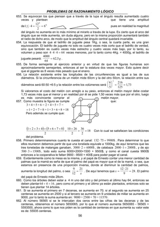 PROBLEMAS DE RAZONAMIENTO LÓGICO 
653. Se equivocan los que piensan que a través de la lupa el ángulo resulta aumentado cuatro 
veces y plantean que tiene una amplitud 
de 0 
1 ⋅ 4 = 12 = pues en realidad la magnitud 
del ángulo no aumenta en lo más mínimo al mirarlo a través de la lupa. Es cierto que el arco del 
ángulo que se mide aumenta, sin duda alguna, pero en la misma proporción aumentará también 
el radio de dicho arco, de modo que la amplitud del ángulo central quedará invariable. 
1 2 
3 4 
8 7 
6 5 
1 2 3 4 5 6 7 8 = 36 
= 
56 
0 
1 6 
2 
2 
654. La respuesta de que el ladrillo de juguete pesa 1Kg, o sea, la cuarta parte, es una gran 
equivocación. El ladrillo de juguete no solo es cuatro veces más corto que el ladrillo de verdad, 
sino que también es cuatro veces más estrecho y cuatro veces más bajo, por lo tanto, su 
volumen y peso son 4 ⋅ 4 ⋅ 4 = 64 veces menores, por lo tanto como 4Kg. = 4000g, el ladrillo de 
juguete pesará: 
4000 
64 
= 62,5g . 
655. De forma semejante al ejercicio anterior y en virtud de que las figuras humanas son 
aproximadamente semejantes, entonces al ser la estatura dos veces mayor. Esto quiere decir 
que el gigante es 8 veces más pesado que el enano. 
656. La relación existente entre las longitudes de las circunferencias es igual a las de sus 
diámetros. Si la circunferencia de un melón mide 60cm y la del otro 50cm, la relación entre sus 
diámetros será 60:50 =6:5 y la relación entre los volúmenes será 
6 
5 
216 
125 
173 
3   
  
= = , 
Si valoramos el costo del melón con arreglo a su peso, entonces el melón mayor debe costar 
1,73 veces más que el menor y en realidad por él se pide 1,50 veces más que por el otro, luego 
es más convincente comprar el melón mayor. 
657. Como muestra la figura se cumple que: 
3 + 4 + 5 + 6 = 2 + 4 + 5 + 7 = 
= 
Pero además se cumple que: 
1+ 2 + 7 + 8 = 1+ 3 + 6 + 8 = 18 
( ) ( ) 18 
2 
10 26 
2 
2 
+ 
= 
+ + + + + + + 
Con lo cual se satisfacen las condiciones 
del problema. 
658. Primero determinaremos cuanto le cuesta el canal: 132 ⋅ 75 = 9900$ . Para determinar lo que 
ellos reunieron debemos partir de que una tonelada equivale a 1000kg, de aquí tenemos que las 
tres toneladas de malangas ganaban, 3000⋅ 2 = 6000$ , de calabaza 2000⋅1 = 2000$ , y de ajo 
500⋅ 3 = 1500$ , todo esto suma 6000+2000+1500 = 9500$, y como el canal cuesta 9900$ 
entonces a la cooperativa le faltan 9900 - 9500 = 400$ para poder pagar el canal. 
659. Evidentemente como la mesa es la misma, y al papá de Ernesto contar una menor cantidad de 
palmas que la mamá es seña de que el palmo del papá es mayor que el de la mamá, o sea, que 
estamos en presencia de una proporción inversa, donde al disminuir la cantidad de palmos, 
aumenta la longitud del palmo, o sea: 
9 
12 
21 
= 
x . De aquí tenemos que x = 
⋅ 
= 
12 21 
9 
28. El palmo 
del papá de Ernesto mide 28cm. 
660. Como los árboles deben estar a 4 m uno del otro y del primero al último hay 64, entonces se 
deben plantar 64 ÷ 4 = 16, pero como el primero y el último ya están plantados, entonces solo se 
tienen que plantar 14 árboles. 
661. Si se aumenta el primero en 7 decenas, se aumenta en 70, si al segundo se aumenta en 25 
centenas se aumenta en 2500 y si al tercero se aumenta en 9 unidades de millar se aumenta en 
9000, por lo tanto la suma aumenta en: 9000 + 2500 + 70 = 11570. 
662. Al número 56565 si se le intercalan dos ceros entre las cifras de las decenas y de las 
centenas, obtenemos el número 5650065, por lo que el número aumenta 5650065 - 56565 = 
5593500, ahora como lo que nos piden es la cantidad de centenas en que aumenta su valor este 
es de: 55935 centenas. 
 