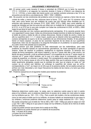 SOLUCIONES Y RESPUESTAS 
663. El primer avión vuela durante 6 horas a velocidad de 275Km/h por lo tanto ha recorrido 
275⋅ 6 = 1650 Km/h y el segundo ha recorrido durante 4 horas a 313Km/h una distancia de 
313⋅ 4 = 1252Km, y como salen del mismo punto y en sentido contrario entonces a las 12 m se 
encuentra uno del otro a una distancia de: 1650 + 1252 = 2902Km. 
664. De acuerdo con las condiciones del problema como el número es capicúa y tiene más de una 
unidad de millar y menos de tres, entonces tiene la forma: 2aa2 , esos son 10 números nada 
más, pero como tienen que ser múltiplos de cuatro (las dos últimas cifras divisibles por 4), 
entonces solo tenemos los números 2112, 2332, 2552, 2772 y 2992, pero como además no 
puede ser divisible por tres (la suma de sus cifras son un múltiplo de 3), entonces no puede ser 
el 2112, ni el 2772 por lo que solo cumplen con todas las condiciones el 2332, el 2552 y 2992 
luego la que tiene la razón es Olga. 
665. Ambas cacerolas son dos cuerpos geométricamente semejantes. Si la cacerola grande tiene 
una capacidad 8 veces mayor, todas sus dimensiones lineales tendrían el doble de longitud: será 
el doble de ancho y doble de alto en ambas direcciones. Siendo el doble de ancho y doble de 
alto su superficie será 2 ⋅ 2 = 4 veces mayor, puesto que la relación entre las superficies de los 
cuerpos semejantes es igual a la de los cuadrados de sus dimensiones lineales. Si las paredes 
tienen el mismo espesor, el peso de las cacerolas depende de las áreas de sus superficies 
respectivas. Esto nos da respuesta a la pregunta formulada en el problema: la cacerola grande 
es cuatro veces más pesada que la pequeña. 
666. Puede parecer que este problema no esté relacionado con las matemáticas, pero este 
problema se resuelve basado en razonamientos geométricos, de modo semejante al ejercicio 
anterior. Antes de resolver el problema, analicemos la siguiente situación. Si tenemos dos 
vasijas de forma semejante y del mismo material y una es n veces más alta y más ancha y se 
llenan de agua hirviendo ¿cuál se enfriará primero?, si la superficie de una es n2 veces mayor su 
volumen es n3 veces mayor también, por lo que a la vasija mayor le corresponde, por cada 
unidad de superficie, un volumen n veces mayor. Por consiguiente la vasija menor debe enfriarse 
primero. Por la misma causa el niño al frío debe sentirlo más que la persona mayor, si ambas 
están igualmente abrigadas, puesto que la cantidad de calor que se origina en cada cm3 del 
cuerpo, es en ambos casi idéntica, sin embargo la superficie del cuerpo que se enfría, 
correspondiente a 1cm3, es mayor en el niño que en la persona adulta. Así se explica porqué se 
enfrían con más intensidad y con mayor frecuencia los dedos de las manos y la nariz que otras 
partes del cuerpo. 
667. Podemos apoyarnos en el siguiente modelo para resolver el problema: 
Peso miel 
Debemos determinar cuánto pesa la vasija, pero no sabemos cuánto pesa la miel ni cuánto 
pesa el luz brillante, pero si podemos determinar el exceso de la vasija con miel sobre la vasija 
con luz brillante que es: 500 − 350 = 150g . Pero a partir del modelo y de las condiciones dadas, 
como la miel pesa el doble que la luz brillante, el exceso hallado es exactamente lo que pesa la 
luz brillante y entonces podemos determinar cuanto pesa la vasija restando 350− 150 = 200 g . 
Se puede comprobar que el doble de 150 es 300 y 300 + 200 = 500g que pesa la vasija con miel 
y que 150 + 200 = 350g es lo que pesa la vasija con luz brillante y el peso de la miel es el doble 
de la luz brillante. 
Luego se puede concluir que el peso de la vasija es de 200g. 
Este problema se puede resolver por un sistema de ecuaciones. 
Sea: x el peso de la vasija. 
y el peso de la luz brillante. 
2y el peso de la miel. 
57 
Peso vasija 
Vasija con 
miel 
500 g 
350 g 
Luz brillante 
Vasija con luz 
brillante 
 